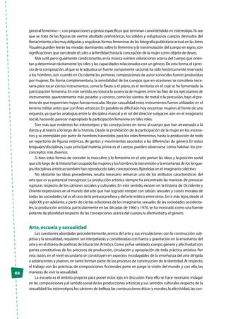 62
general femenino—,con proporciones y gestos específicos que terminan convirtiéndolo en estereotipo.Ya sea
que se trate de las figuras de vientre abultado prehistóricas, los sólidos y voluptuosos cuerpos desnudos del
Renacimiento,o las muy delgadas y angulosas formas femeninas de las fotografía publicitaria actual,en las Artes
Visuales pueden leerse las miradas dominantes sobre lo femenino y la transmutación del cuerpo en signo,con
significaciones que van desde el culto a la fertilidad hasta la concepción de la mujer como objeto de deseo.
Más sutil,pero igualmente condicionante,en la música existen valoraciones acerca del cuerpo que orien-
tan y determinan tácitamente los roles y las capacidades relacionados con un género.De esta forma,el ejerci-
cio de la composición,al que se le adjudica un fuerte componente racional,ha sido históricamente reservado
a los hombres, aún cuando en Occidente las primeras composiciones de autor conocidas fueron producidas
por mujeres. De forma complementaria, la sensibilidad de los cuerpos que en ocasiones se considera nece-
saria para tocar ciertos instrumentos, como la flauta o el piano, es el territorio en el cual se ha fomentado la
participación femenina.En este sentido,es notoria la ausencia de mujeres entre las filas de los ejecutantes de
instrumentos aparentemente más pesados y sonoros, como los vientos de metal o la percusión, bajo el pre-
texto de que requerirían mayor fuerza muscular.No por casualidad estos instrumentos fueron utilizados en el
terreno militar antes que con fines artísticos.En paralelo es difícil aún hoy encontrar mujeres al frente de una
orquesta, ya que las analogías entre la disciplina marcial y el rol del director subyacen aún en el imaginario
social,haciendo parecer inapropiada la participación femenina en tales roles.
Son más que evidentes los estereotipos y las concepciones en torno al cuerpo que han atravesado a la
danza y al teatro a lo largo de la historia. Desde la prohibición de la participación de la mujer en los escena-
rios y su reemplazo por parte de hombres travestidos para los roles femeninos, hasta la producción de todo
un repertorio de figuras retóricas, de gestos y movimientos asociados a las diferencias de género. En estos
lenguajes/disciplinas, cuya principal materia prima es el cuerpo, pueden observarse cómo habitan los pre-
conceptos más diversos.
Si bien estas formas de concebir lo masculino y lo femenino en el arte portan las ideas y la posición social
que a lo largo de la historia han ocupado las mujeres y los hombres,la transmisión y la enseñanza de los lengua-
jes/disciplinas artísticas también han reproducido tales concepciones,fijándolas en el imaginario colectivo.
No obstante las ideas precedentes, resulta necesario remarcar uno de los atributos característicos del
arte que es su potencial transgresor.La producción artística siempre ha encontrado las maneras de provocar
rupturas respecto de los cánones sociales y culturales. En este sentido, existen en la historia de Occidente y
Oriente expresiones en el mundo del arte que han logrado romper con tabúes sexuales y corsés morales de
todas las sociedades;tal es el caso de la pintura profana y del arte erótico,entre otros.Sin ir más lejos,desde el
siglo XX y en adelante,a partir de ciertas eclosiones de los imaginarios sexuales de las sociedades occidenta-
les,la producción artística,particularmente en las décadas de 1960 y 1970,se ha mostrado como una fuente
potente de pluralidad respecto de las concepciones acerca del cuerpo,la afectividad y el género.
Arte,escuela y sexualidad
Las cuestiones abordadas precedentemente,acerca del arte y sus vinculaciones con la construcción sub-
jetiva y la sexualidad,requieren ser interpeladas y consideradas con fuerza y gravitación en la enseñanza del
arte y en el diseño de políticas de Educación Artística.Como ya fue señalado,cuerpo,género y afectividad son
partes constitutivas de los procesos de producción, circulación y apropiación de toda práctica artística. Por
esta razón, en el nivel secundario se constituyen en aspectos insoslayables de la enseñanza del arte dirigida
a adolescentes y jóvenes,en tanto forman parte de los procesos de construcción de la identidad.Al respecto,
el trabajo con las prácticas de composiciones ficcionales pone en juego la visión del mundo y con ella, las
maneras de vivir la sexualidad.
La escuela es el ámbito propicio para poner estos ejes en discusión. Para ello se hace necesario indagar
en las composiciones y el sentido social de las producciones artísticas y sus sentidos culturales respecto de la
sexualidad:los estereotipos,los cánones de belleza,las construcciones éticas y morales,la afectividad,las con-
 