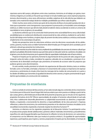 63
cepciones acerca del cuerpo y del género, entre otras cuestiones. Asimismo, en el trabajo con gestos, movi-
mientos,imágenes y/o sonidos,es frecuente que emerjan en el aula modelos que a veces expresan prejuicios,
temores, discriminación y, otras veces, afirmaciones sensibles subjetivas de la vida afectiva que deberán ser
tomadas como material de trabajo desde las múltiples posibilidades que ofrece cada disciplina.
Si bien muchas veces existe un temor por parte de los docentes de llevar a la escuela la producción de ar-
tistas que se presentan como transgresores o que proponen la provocación y el escándalo como estrategias
estéticas,es válido reconocer que del otro lado,desde la tradición clásica occidental,no existe un universo de
neutralidad en torno al género y la sexualidad.
La dicotomía arbitraria que se ha construido históricamente entre racionalidad-forma versus afectividad-
sensibilidad pone en evidencia la distribución convencional de los roles artísticos, mediante la cual la distri-
bución del trabajo entre hombres y mujeres,lejos de provenir de elecciones estéticas o artísticas,está basada
simplemente en los estereotipos de género.
Desde esta perspectiva, tanto las selecciones artísticas como las elecciones vocacionales de los adoles-
centes y jóvenes,muchas veces se hallan fuertemente determinadas por el imaginario de la sociedad y por el
arbitrario cultural que presentan las instituciones.
La escuela necesita escuchar todas las voces,ampliando las posibilidades de acercarse al universo cultural que
plantea la actualidad,ofreciendo instancias que permitan poner en discusión tanto las cuestiones vinculadas con
el género,como las discriminaciones por la aparente falta de capacidades individuales ante el hacer artístico.
Propiciar el respeto por las opiniones, fomentar la argumentación de los juicios de valor, asegurar la par-
ticipación activa de todos y todas, considerar los aspectos culturales de sus estudiantes y promover el co-
nocimiento de la diversidad constituyen ejes prioritarios al momento de accionar sobre los prejuicios que
pudieran generar actos discriminatorios.
En este sentido, resulta prioritaria la inclusión de experiencias de Educación Artística, tanto en ámbitos
formales como no formales, orientadas a favorecer el conocimiento del cuerpo, la importancia de expresar
emociones y sentimientos, la mirada crítica hacia los mensajes de los medios de comunicación en cuanto a
los ideales de belleza que transmiten,la igualdad de derechos entre varones y mujeres promoviendo la igual-
dad de oportunidades y la construcción de ciudadanía.
Propuestas de enseñanza
Como se señaló al comienzo del documento,se han seleccionado algunos contenidos de los Lineamientos
Curriculares para la Educación Sexual Integral del nivel secundario que serán puestos en diálogo a partir de los
ejes cuerpo,género y afectividad para el desarrollo de la presente propuesta,que se vincula con los siguientes
propósitos formativos de la ESI:“Ofrecer oportunidades de ampliar el horizonte cultural desde el cual cada
niño, niña o adolescente desarrolla plenamente su subjetividad reconociendo sus derechos y responsabi-
lidades, y respetando y reconociendo los derechos y responsabilidades de las otras personas” y “expresar,
reflexionar y valorar las emociones y los sentimientos presentes en las relaciones humanas vinculados con la
sexualidad,reconociendo,respetando y haciendo respetar los derechos humanos”.23
Asimismo, se relaciona con los siguientes propósitos de la Educación Artística:“La participación activa
en producciones propias donde (adolescentes y jóvenes) utilicen materiales,herramientas y procedimientos
específicos de cada lenguaje/disciplina que favorezcan la reflexión, la toma de decisiones con autonomía y
el compromiso con los diferentes roles que involucra la práctica artística” y “la igualdad de oportunidades
expresivas y participativas para mujeres y varones,propiciando el respeto por las diversidades,el rechazo de
23	 Resolución N° 45/08 del Consejo Federal de Educación.
 