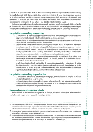 65
y el disfrute de los componentes afectivos de la música con igual intensidad por parte de los adolescentes y
jóvenes.De hecho,la doble discriminación de lo femenino en términos de tema y destinatario del arte,pero
no de sujeto productor, son dos caras de una misma realidad que todavía no hemos podido revertir com-
pletamente. Es en esa vía que la educación musical en la escuela para todos y todas tiene una importancia
estratégica en la construcción de una cultura y una sociedad más democrática y justa.
Teniendo en cuenta los Lineamientos Curriculares para la Educación Sexual Integral, desde Música en la edu-
cación secundaria se podrán abordar saberes a través de propuestas didácticas que incluyen procesos de pro-
ducción y reflexión.En este sentido se han seleccionado los siguientes Núcleos de Aprendizaje Prioritarios.
Las prácticas musicales y su contexto
•	 La comprensión de los modos de producción musical25  en la Argentina y Latinoamérica, de músi-
cas provenientes tanto de la industria cultural como de diversos circuitos.
•	 El conocimiento de los modos de producción actuales e históricos, de la música en relación con el
cine,la radio,la TV y los nuevos formatos audiovisuales.
•	 El conocimiento sobre las formas de circulación y difusión de la música en los medios masivos de
comunicación a partir de diferentes enfoques:ideológico,económico,cultural,social,entre otros.
•	 La reflexión crítica de los usos y funciones de las producciones musicales: del contexto local, na-
cional y regional,26 del ámbito popular y académico, del presente y del pasado y el análisis de las
producciones musicales abordadas en relación con sus culturas de pertenencia.27
•	 El entendimiento sobre los usos y consumos culturales que los jóvenes hacen de la música en la
actualidad y el tratamiento de los temas relativos a las culturas juveniles en relación con la práctica
musical local,nacional,regional y mundial.
•	 La reflexión crítica, tendiendo a la igualdad de oportunidades para todos y todas, acerca de actitu-
des discriminatorias y estigmatizadoras vinculadas a la realización musical en relación con: la dis-
criminación por los gustos musicales, las formas de habla y canto, las formas de ejecución musical
según las culturas de procedencia,los roles instrumentales estereotipados.
Las prácticas musicales y su producción
•	 La participación activa de los estudiantes, a nivel grupal, en la realización de arreglos de músicas
seleccionadas por ellos o por el docente.
•	 La ejecución de músicas cercanas a los consumos culturales juveniles y de sus lugares de proceden-
cia atendiendo a la coordinación grupal y la ampliación de técnicas de ejecución instrumental (con
fuentes sonoras convencionales y no convencionales).
Sugerencias para el trabajo en el aula
A continuación se realizan distintas sugerencias en torno a problemáticas frecuentes en la enseñanza
musical como la voz y el canto,y la creación musical y el género.
25	 Los modos de producción musical refieren a las formas de hacer música individual o colectivamente, en la ins-
tancia compositiva de arreglos y ejecución sonora, considerando tanto las elaboraciones musicales y sonoras
actuales como las tradiciones o prácticas socialmente relevantes de la música local y regional.
26	 En el presente documento se entiende por contexto local al ámbito geográfico próximo y, por consiguiente,
regional hace referencia al ámbito latinoamericano.
27	 El análisis musical se propone como una instancia contextualizada a los fines de evitar la transferencia de crite-
rios únicamente provenientes de la tradición centroeuropea, cuyas categorías no siempre pueden explicar en
profundidad las particularidades de las músicas que no pertenecen a dicha tradición.
 