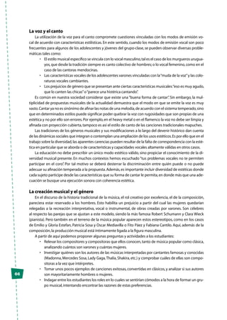 66
La voz y el canto
La utilización de la voz para el canto compromete cuestiones vinculadas con los modos de emisión vo-
cal de acuerdo con características estilísticas. En este sentido, cuando los modos de emisión vocal son poco
frecuentes para algunos de los adolescentes y jóvenes del grupo-clase, se pueden observar diversas proble-
máticas tales como:
•	 El estilo musical específico se vincula con lo vocal masculino,tal es el caso de los murgueros urugua-
yos,que desde la tradición siempre es canto colectivo de hombres;o lo vocal femenino,como en el
caso de las cantoras mendocinas.
•	 Las características vocales de los adolescentes varones vinculadas con la“muda de la voz”y las colo-
raturas vocales cambiantes.
•	 Los prejuicios de género que se presentan ante ciertas características musicales:“eso es muy agudo,
que lo canten las chicas”o“parece una histérica cantando”.
Es común en nuestra sociedad considerar que existe una “buena forma de cantar”. Sin embargo, la mul-
tiplicidad de propuestas musicales de la actualidad demuestra que el modo en que se emite la voz es muy
vasto.Cantar ya no es sinónimo de afinar las notas de una melodía,de acuerdo con el sistema temperado,sino
que en determinados estilos puede significar poder quebrar la voz con rugosidades que son propias de una
estética y no por ello son errores.Por ejemplo,en el heavy metal o en el flamenco la voz no debe ser limpia y
afinada con proyección cubierta,tampoco es así el estilo de canto de las canciones tradicionales mapuches.
Las tradiciones de los géneros musicales y sus modificaciones a lo largo del devenir histórico dan cuenta
de las dinámicas sociales que integran o contemplan una ampliación de los usos estéticos.Es por ello que en el
trabajo sobre la diversidad,las aparentes carencias pueden resultar de la falta de correspondencia con la esté-
tica en particular que se aborda o de características y capacidades vocales altamente válidas en otros casos.
La educación no debe prescribir un único modo estético válido, sino propiciar el conocimiento de la di-
versidad musical presente. En muchos contextos hemos escuchado “tus problemas vocales no te permiten
participar en el coro”. Por tal motivo se deberá desterrar la discriminación entre quién puede o no puede
adecuar su afinación temperada a la propuesta.Además,es importante incluir diversidad de estéticas donde
cada sujeto participe desde las características que su forma de cantar le permita,en donde más que una ade-
cuación se busque una ejecución sonora con coherencia estética.
La creación musical y el género	
En el discurso de la historia tradicional de la música, el rol creativo por excelencia, el de la composición,
pareciera estar reservado a los hombres. Esto habilita un prejuicio a partir del cual las mujeres quedarían
relegadas a la recreación interpretativa, vocal o instrumental, de obras creadas por varones. Son célebres
al respecto las parejas que se ajustan a este modelo, siendo la más famosa Robert Schumann y Clara Wieck
(pianista). Pero también en el terreno de la música popular aparecen estos estereotipos, como en los casos
de Emilio y Gloria Estefan, Patricia Sosa y Oscar Mediavilla o Fito Páez y Fabiana Cantilo. Aquí, además de la
composición,la producción musical está íntimamente ligada a la figura masculina.
A partir de aquí podemos proponer algunas preguntas y actividades a los estudiantes:
•	 Relevar los compositores y compositoras que ellos conocen,tanto de música popular como clásica,
analizando cuántos son varones y cuántas mujeres.
•	 Investigar quiénes son los autores de las músicas interpretadas por cantantes famosas y conocidas
(Madonna,Mercedes Sosa,Lady Gaga,Thalía,Shakira,etc.) y comprobar cuáles de ellas son compo-
sitoras a la vez que intérpretes.
•	 Tomar unos pocos ejemplos de canciones exitosas,convertidas en clásicos,y analizar si sus autores
son mayoritariamente hombres o mujeres.
•	 Indagar entre los estudiantes los roles en lo cuales se sentirían cómodos a la hora de formar un gru-
po musical,intentando encontrar las razones de estas preferencias.
 