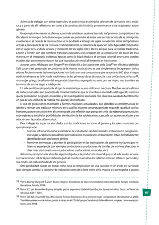 67
Además de trabajar con estos materiales, se podrá invocar ejemplos célebres de la historia de la músi-
ca, y a partir de allí reflexionar en torno a la construcción histórica predominante y los imaginarios sobre
género.
Un ejemplo interesante se plantea a partir de establecer quiénes han sido los“primeros compositores”en
Occidente. Al margen de lo ilusorio que puede ser pretender alcanzar una certeza acerca de lo primigenio,
es notorio en el caso de la música cómo se ha ocultado a lo largo de siglos la evidencia sobre compositoras
activas a principios de la Era cristiana.Tradicionalmente,se relaciona la aparición de la figura del compositor
con el auge de la cultura urbana y mercantil de los siglos XIII y XIV. Es así que para la historia tradicional,
Léonin y Pérotin son dos nombres franceses asociados a los orígenes de la composición de autor. De esta
manera, en el imaginario colectivo, épocas como la Edad Media o el período colonial americano quedan
establecidas como momentos en los que la producción musical femenina es inexistente.
Autoras como Hildegard von Bingen28 en el siglo XII,o Sor Juana Inés de la Cruz29 en el México del siglo
XVII,pasan a ser personajes secundarios de la historia musical,sino es que simplemente desaparecen de los
relatos.Recientemente las investigaciones han dado con una compositora que se adelanta 600 años a lo que
tradicionalmente es la fecha de nacimiento de las primeras obras de autor. Se trata de Cassiana, o Kassia30,
una mujer griega, desafiante del emperador bizantino, segregada no sólo por ser mujer, sino también en
términos de autora sagaz e inteligente.
En este sentido es importante el tipo de material que se va a utilizar en las clases.Muchas veces los libros
de texto y manuales son producto de miradas históricas que se inscriben a mediados del siglo XX,mientras
que la producción de grupos musicales y de investigadores asociados con ellos han avanzado fuertemente
en pos de una visión de la historia más plural y diversificada.
El uso de grabaciones, materiales y fuentes musicales actualizadas, que abordan las problemáticas de
género y revelan una tradición milenaria en la cual las mujeres son protagonistas en pie de igualdad con los
hombres,puede constituirse en el comienzo de una reflexión que ponga en crisis los estereotipos musicales
sobre género y amplíe las posibilidades de elección de los adolescentes acerca de sus gustos musicales y su
relación con la producción musical.
Para indagar los aspectos vinculados con las tradiciones en torno al género y los roles musicales por
ejemplo se puede:
•	 Rastrear información sobre estadísticas de estudiantes de determinados instrumentos por género.
•	 Investigar y exponer casos donde por tradiciones musicales los instrumentos están definitivamente
identificados con uno u otro género.
•	 Promover entrevistas o plantear la participación en las instituciones de agentes musicales que re-
laten su experiencia (por ejemplo, productoras y productores de bandas de músicos, directoras o
directores de orquesta o coro,educadores o educadoras musicales,etc.).
Asimismo,es importante abordar aspectos ligados a la producción musical que en el aula suelen aconte-
cer,tales como el rol de la percusión relegado al mundo masculino o la relación entre un estilo en particular y
sus modos de realización desde los géneros.
Otra posibilidad puede ser tomar como caso la composición de una canción en un estilo en particular
(por ejemplo,cumbia) y proponer la realización tanto de la letra como de la música y la coreografía a grupos
28	 Ver G. Epiney-Burgard, É. Zum Brunn: Mujeres trovadoras de Dios. Una tradición silenciada de la Europa medieval,
Barcelona,Paidós,1998.
29	 Ver el CD del Ensemble Elyma, dirigido por el argentino Gabriel Garrido, Sor Juana Inés de la Cruz: Le Phénix du
Mexique, K617,2001.
30	 Ver el CD del ensamble Voca Me,Kassia,himnos bizantinos de la primera mujer compositora,Christophorus,2009.
También aparece esta autora,junto a otras,en el CD del grupo Saraband,Fallen Women,mujeres como composi-
toras,Jaro,1998.
 