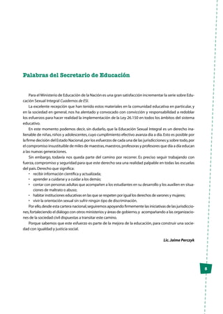 5
Palabras del Secretario de Educación
Para el Ministerio de Educación de la Nación es una gran satisfacción incrementar la serie sobre Edu-
cación Sexual Integral Cuadernos de ESI.
La excelente recepción que han tenido estos materiales en la comunidad educativa en particular, y
en la sociedad en general, nos ha alentado y convocado con convicción y responsabilidad a redoblar
los esfuerzos para hacer realidad la implementación de la Ley 26.150 en todos los ámbitos del sistema
educativo.
En este momento podemos decir, sin dudarlo, que la Educación Sexual Integral es un derecho ina-
lienable de niñas,niños y adolescentes,cuyo cumplimiento efectivo avanza día a día.Esto es posible por
la firme decisión del Estado Nacional,por los esfuerzos de cada una de las jurisdicciones y,sobre todo,por
el compromiso insustituible de miles de maestras,maestros,profesoras y profesores que día a día educan
a las nuevas generaciones.
Sin embargo, todavía nos queda parte del camino por recorrer. Es preciso seguir trabajando con
fuerza,compromiso y seguridad para que este derecho sea una realidad palpable en todas las escuelas
del país.Derecho que significa:
•	 recibir información científica y actualizada;
•	 aprender a cuidarse y a cuidar a los demás;
•	 contar con personas adultas que acompañen a los estudiantes en su desarrollo y los auxilien en situa-
ciones de maltrato o abuso;
•	 habitar instituciones educativas en las que se respeten por igual los derechos de varones y mujeres;
•	 vivir la orientación sexual sin sufrir ningún tipo de discriminación.
Por ello,desde esta cartera nacional,seguiremos apoyando firmemente las iniciativas de las jurisdiccio-
nes,fortaleciendo el diálogo con otros ministerios y áreas de gobierno,y acompañando a las organizacio-
nes de la sociedad civil dispuestas a transitar este camino.
Porque sabemos que este esfuerzo es parte de la mejora de la educación, para construir una socie-
dad con igualdad y justicia social.
Lic.Jaime Perczyk
 