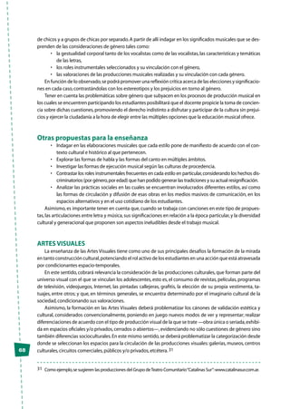 68
de chicos y a grupos de chicas por separado.A partir de allí indagar en los significados musicales que se des-
prenden de las consideraciones de género tales como:
•	 la gestualidad corporal tanto de los vocalistas como de las vocalistas,las características y temáticas
de las letras,
•	 los roles instrumentales seleccionados y su vinculación con el género,
•	 las valoraciones de las producciones musicales realizadas y su vinculación con cada género.
En función de lo observado,se podrá promover una reflexión crítica acerca de las elecciones y significacio-
nes en cada caso,contrastándolas con los estereotipos y los prejuicios en torno al género.
Tener en cuenta las problemáticas sobre género que subyacen en los procesos de producción musical en
los cuales se encuentren participando los estudiantes posibilitará que el docente propicie la toma de concien-
cia sobre dichas cuestiones,promoviendo el derecho indistinto a disfrutar y participar de la cultura sin prejui-
cios y ejercer la ciudadanía a la hora de elegir entre las múltiples opciones que la educación musical ofrece.
Otras propuestas para la enseñanza
•	 Indagar en las elaboraciones musicales que cada estilo pone de manifiesto de acuerdo con el con-
texto cultural e histórico al que pertenecen.
•	 Explorar las formas de habla y las formas del canto en múltiples ámbitos.
•	 Investigar las formas de ejecución musical según las culturas de procedencia.
•	 Contrastar los roles instrumentales frecuentes en cada estilo en particular,considerando los hechos dis-
criminatorios (por género,por edad) que han podido generar las tradiciones y su actual resignificación.
•	 Analizar las prácticas sociales en las cuales se encuentran involucrados diferentes estilos, así como
las formas de circulación y difusión de esas obras en los medios masivos de comunicación, en los
espacios alternativos y en el uso cotidiano de los estudiantes.
Asimismo,es importante tener en cuenta que,cuando se trabaja con canciones en este tipo de propues-
tas,las articulaciones entre letra y música,sus significaciones en relación a la época particular,y la diversidad
cultural y generacional que proponen son aspectos ineludibles desde el trabajo musical.
Artes visuales
La enseñanza de las Artes Visuales tiene como uno de sus principales desafíos la formación de la mirada
en tanto construcción cultural,potenciando el rol activo de los estudiantes en una acción que está atravesada
por condicionantes espacio-temporales.
En este sentido,cobrará relevancia la consideración de las producciones culturales,que forman parte del
universo visual con el que se vinculan los adolescentes, esto es, el consumo de revistas, películas, programas
de televisión, videojuegos, Internet, las pintadas callejeras, grafitis, la elección de su propia vestimenta, ta-
tuajes, entre otros; y que, en términos generales, se encuentra determinado por el imaginario cultural de la
sociedad,condicionando sus valoraciones.
Asimismo, la formación en las Artes Visuales deberá problematizar los cánones de validación estética y
cultural, considerados convencionalmente, poniendo en juego nuevos modos de ver y representar; realizar
diferenciaciones de acuerdo con el tipo de producción visual de la que se trate —obra única o seriada,exhibi-
da en espacios oficiales y/o privados,cerrados o abiertos—,evidenciando no sólo cuestiones de género sino
también diferencias socioculturales.En este mismo sentido,se deberá problematizar la categorización desde
donde se seleccionan los espacios para la circulación de las producciones visuales: galerías, museos, centros
culturales,circuitos comerciales,públicos y/o privados,etcétera.31
31	 Como ejemplo,se sugieren las producciones del Grupo deTeatro Comunitario“Catalinas Sur”:www.catalinasur.com.ar.
 