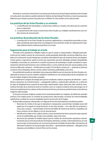 69
Teniendo en cuenta los LineamientosCurricularesparalaEducaciónSexualIntegral, desde las ArtesVisuales
en la educación secundaria se podrán abordar los Núcleos de Aprendizaje Prioritarios a través de propuestas
didácticas que incluyen procesos de producción y reflexión.En este sentido,se han seleccionado:
Las prácticas de las Artes Visuales y su contexto
1.	 La identificación de estereotipos y convenciones estéticas y visuales, y las ideas que los sustentan
para su superación.
2.	 La representación del cuerpo a través de las Artes Visuales,sus múltiples manifestaciones y los me-
dios masivos de comunicación.
Las prácticas de producción de las Artes Visuales
•	 La producción en las Artes Visuales, los procesos exploratorios y compositivos personales y/o gru-
pales, atendiendo particularmente a la indagación de los distintos modos de organizaciones espa-
ciales,bidimensional y tridimensional,físico y/o virtual.
Sugerencias para el trabajo en el aula
Tomando como ejemplo los múltiples modos en que el cuerpo es representado y “utilizado”, particular-
mente por los medios masivos de comunicación, resulta apropiado desarrollar secuencias didácticas vincu-
ladas con la educación sexual integral que consideren diversidad de tipos de vestuario, formas de desplaza-
miento, gestos o expresiones según la acción que representen personas dibujadas, pintadas, fotografiadas,
modeladas, construidas, etc. poniendo en cuestión la presencia de estereotipos visuales centrados en repre-
sentaciones del desnudo femenino como símbolo erótico o como medio de atracción sexual avalado social-
mente en diferentes contextos —familia,barrio,escuelas,TV,cine,libros,revistas,etc.—,presente en:pinturas,
esculturas,frisos,fotografías,afiches,revistas,videos,historietas,publicidades,entre otras.
Esta problemática podrá ser abordada como propuesta didáctica por los docentes de Artes Visuales,con-
siderando la manera en que los modelos mediáticos interfieren en una mirada poética de los estudiantes a la
hora de realizar imágenes personales y grupales.
Se establecerán consignas de trabajo para que los estudiantes analicen programas de televisión —perio-
dísticos, educativos, de entretenimiento—, propagandas gráficas y audiovisuales, películas, etc. y observen
los tipos de desplazamiento corporal, los personajes representados según edad, sexo, clase social, las carac-
terísticas formales de la vestimenta tanto en hombres como en mujeres, la relación de los personajes con el
entorno,la ambientación,los colores,el clima lumínico,las formas y las texturas predominantes en las diversas
imágenes seleccionadas.
Se buscará contrastar imágenes propias de la contemporaneidad con imágenes de diferentes períodos
artísticos. Esto implica poner en contexto las producciones seleccionadas, reconocer las intencionalidades
significativas y analizar los recursos empleados para la construcción de la imagen.
Al desarrollar propuestas relacionadas con“algunas formas de estereotipia”,los estudiantes podrán:
•	 Reconocer los modos en los que se reproducen concepciones eurocentristas instaladas acerca del
papel que ha ocupado el cuerpo femenino en las Artes Visuales —con roles fijos de prostituta o
santa,sexy o esposa— representados en formas de hablar,de moverse,de vestirse y maquillarse,de
hacer contacto con los objetos y con las otras personas.
•	 Identificar los modos en los cuales lo erótico o sexy necesariamente tiene cuerpo de mujer,especial-
mente en publicidades que venden autos,bebidas,ropas,entre otras.
•	 Reconocer, por ejemplo,“el modelo esposa”que los medios de comunicación reproducen sistemá-
ticamente para la venta de productos de limpieza,alimentos,comidas o electrodomésticos.En este
caso la mujer se hace presente con una manera particular de hablar,de desarrollar movimientos,de
afectivizar la relación con los personajes masculinos —generalmente salvadores— dibujados en las
etiquetas,y de establecer contacto físico con los envases.
 