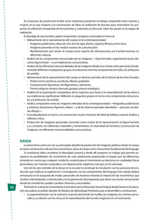 70
En el proceso de producción tendrá suma importancia propiciar el trabajo compartido entre varones y
mujeres en lo que respecta a la concertación de ideas, la realización de bocetos para materializar los pro-
yectos, la utilización compartida de herramientas y materiales, la discusión sobre los ajustes en la etapas de
realización.
El abordaje de esta temática podrá comprender consignas construidas en torno al:
•	 Relevamiento de la representación del cuerpo en la contemporaneidad:
-	 Imágenes publicitarias,obras de arte,arte de tapa,afiches,registros fílmicos,entre otros.
-	 Imágenes presentes en los medios masivos de comunicación.
-	 Manifestaciones que toman el cuerpo como soporte de intervenciones y/o transformaciones en
diferentes culturas.
•	 Análisis de los componentes estructurales de las imágenes —tipos formales, organización tonal, rela-
ciones figura fondo— y sus implicancias comunicativas.
•	 Análisis de las diferentes intencionalidades de las imágenes desde una mirada crítica personal y funda-
mentada.Reflexión en pequeños grupos,vinculaciones entre los componentes formales y la atribución
de sentido.
•	 Relevamiento de la representación del cuerpo en diversos períodos de la historia de las Artes Visuales:
-	 Producciones pictóricas,esculturas,dibujos,grabados.
-	 Composiciones figurativas,semifigurativas y abstractas.
-	 Pintura religiosa,retratos,desnudo,paisajes,pintura mitológica.
•	 Análisis de la organización compositiva, de los aspectos que hacen a la materialización de las obras y
sus implicancias significativas.Reflexión en pequeños grupos en torno a los componentes estructura-
les y la atribución de sentido.
•	 Análisis comparativo entre las imágenes relevadas de la contemporaneidad —fotografías publicitarias
y artísticas,ilustraciones,figurines,videos—,y de los diversos períodos abordados —pinturas,escultu-
ras,dibujos—.
•	 Conceptualización en torno a la construcción social e histórica del ideal de belleza corporal.Análisis y
reflexión crítica.
•	 Producción de imágenes personales, tomando como núcleo de la representación la figura humana
y su contexto, con diferentes materiales y herramientas, en diversidad de formatos. Construcción de
imágenes con diferentes intencionalidades comunicativas.
Danza
La danza tiene como uno de sus principales desafíos la producción de imágenes poéticas desde el cuerpo,
en tanto construcción cultural.Esta característica ubica al cuerpo como instrumento fundamental del lenguaje.
Su enseñanza debe considerar la diversidad corporal y desde allí proponer un trabajo que permita en-
riquecer las posibilidades de movimiento de cada adolescente propiciando el respeto por las diferencias,
teniendo en cuenta que cualquier condición corporal para el movimiento se relaciona con cualidades físicas
particulares,con historias corporales y con disposiciones subjetivas,más que con la voluntad.
Uno de los ejes centrales de la danza en la escuela lo constituye la vinculación con los procesos de pro-
ducción que implican la exploración e investigación con los componentes del lenguaje. Este trabajo deberá
enmarcarse en la búsqueda de modos personales de moverse evitando la imposición de movimientos que
resulten estereotipados o antinaturales y en la generación de propuestas que abran una vía de comunicación
donde los estudiantes puedan canalizar intereses y necesidades.
Teniendo en cuenta los LineamientosCurricularesparalaEducaciónSexualIntegral,desde Danza en la educa-
ción secundaria se podrán abordar los Núcleos de Aprendizaje Prioritarios que se desarrollan a continuación:
•	 La experimentación con la memoria corporal advirtiendo las huellas, las imágenes, los motivos perso-
nales y su relación con los otros,en la materialización del mundo imaginario en el movimiento.
 