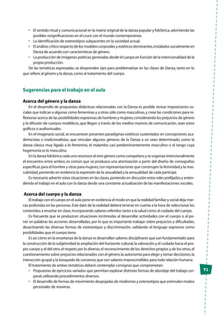 71
•	 El sentido ritual y comunicacional en la matriz original de la danza popular y folclórica,advirtiendo las
posibles resignificaciones en el cruce con el mundo contemporáneo.
•	 La identificación de estereotipos subyacentes en la sociedad actual.
•	 El análisis crítico respecto de los modelos corporales y estéticos dominantes,instalados socialmente en
Danza de acuerdo con características de género.
•	 La producción de imágenes poéticas generadas desde el cuerpo en función de la intencionalidad de la
propia producción.
De las temáticas expresadas, se desprenden ejes para problematizar en las clases de Danza, tanto en lo
que refiere al género y la danza,como al tratamiento del cuerpo.
Sugerencias para el trabajo en el aula
Acerca del género y la danza
En el desarrollo de propuestas didácticas relacionadas con la Danza es posible revisar imposiciones so-
ciales que indican a algunas como femeninas y a otras sólo como masculinas,y crear las condiciones para re-
flexionar acerca de las posibilidades expresivas de hombres y mujeres,considerando los prejuicios de género
y la difusión de cuerpos modélicos, que llegan a través de los medios masivos de comunicación, sean estos
gráficos o audiovisuales.
En el imaginario social,se encuentran presentes paradigmas estéticos sustentados en concepciones aca-
demicistas o tradicionalistas, que vinculan algunos géneros de la Danza a un sexo determinado, como la
danza clásica muy ligada a lo femenino, el malambo casi predominantemente masculino o el tango cuya
hegemonía es lo masculino.
En la danza folclórica cada uno reconoce al otro género como compañero y se organiza intencionalmente
el encuentro entre ambos; es común que se produzca una atomización a partir del diseño de coreografías
específicas para el hombre y otras para mujeres,con representaciones que construyen la feminidad y la mas-
culinidad,poniendo en evidencia la expresión de la sexualidad y la sensualidad de cada partícipe.
Es necesario advertir estas situaciones en las clases,poniendo en discusión estos roles prefijados y enten-
diendo el trabajo en el aula con la danza desde una constante actualización de las manifestaciones sociales.
Acerca del cuerpo y la danza
El trabajo con el cuerpo en el aula pone en evidencia el modo en que la realidad familiar y social deja mar-
cas profundas en las personas.Este dato de la realidad deberá tenerse en cuenta a la hora de seleccionar los
contenidos a enseñar en clase,incorporando saberes referidos tanto a la salud como al cuidado del cuerpo.
Es frecuente que se produzcan situaciones incómodas al desarrollar actividades con el cuerpo o al po-
ner en palabras las acciones desarrolladas, por lo que es importante trabajar sobre prejuicios y dificultades,
desactivando las diversas formas de estereotipos y discriminación, validando el lenguaje expresivo como
posibilidades que el cuerpo tiene.
Es así cómo en la enseñanza de la danza se desarrollan saberes disciplinares que son fundamentales para
la construcción de la subjetividad:la ampliación del horizonte cultural,la valoración y el cuidado hacia el pro-
pio cuerpo y el del otro,el respeto por lo diverso,el reconocimiento de los derechos propios y de los otros,el
cuestionamiento sobre prejuicios relacionados con el género,la autonomía para elegir y tomar decisiones,la
interacción grupal y la búsqueda de consenso,que son saberes imprescindibles para toda relación humana.
El tratamiento de ambas temáticas deberá contemplar consignas que comprometan:
•	 Propuestas de ejercicios variados que permitan explorar distintas formas de abordaje del trabajo cor-
poral,utilizando procedimientos diversos.
•	 El desarrollo de formas de movimiento despojadas de modismos y estereotipos que estimulen modos
personales de moverse.
 