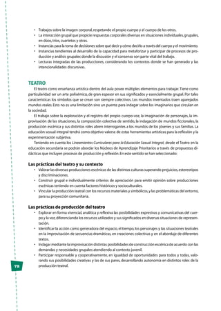 72
•	 Trabajos sobre la imagen corporal,respetando el propio cuerpo y el cuerpo de los otros.
•	 La interacción grupal que propicie respuestas corporales diversas en situaciones individuales,grupales,
en dúos,tríos,cuartetos y otras.
•	 Instancias para la toma de decisiones sobre qué decir y cómo decirlo a través del cuerpo y el movimiento.
•	 Instancias tendientes al desarrollo de la capacidad para metaforizar y participar de procesos de pro-
ducción y análisis grupales donde la discusión y el consenso son parte vital del trabajo.
•	 Lecturas integradas de las producciones, considerando los contextos donde se han generado y las
intencionalidades discursivas.
Teatro
El teatro como enseñanza artística dentro del aula posee múltiples elementos para trabajar.Tiene como
particularidad ser un arte polisémico, de gran espesor en sus significados y esencialmente grupal. Por tales
características los símbolos que se crean son siempre colectivos. Los mundos inventados traen aparejados
mundos reales. Esto no es una limitación sino un puente para indagar sobre los imaginarios que circulan en
la sociedad.
El trabajo sobre la exploración y el registro del propio cuerpo-voz, la imaginación de personajes, la im-
provisación de las situaciones, la composición colectiva de sentido, la indagación de mundos ficcionales, la
producción escénica y sus distintos roles abren interrogantes a los mundos de los jóvenes y sus familias. La
educación sexual integral tendrá como objetivo valerse de estas herramientas artísticas para la reflexión y la
experimentación subjetiva.
Teniendo en cuenta los Lineamientos Curriculares para la Educación Sexual Integral, desde el Teatro en la
educación secundaria se podrán abordar los Núcleos de Aprendizaje Prioritarios a través de propuestas di-
dácticas que incluyen procesos de producción y reflexión.En este sentido se han seleccionado:
Las prácticas del teatro y su contexto
•	 Valorar las diversas producciones escénicas de las distintas culturas superando prejuicios,estereotipos
y discriminaciones.
•	 Construir grupal e individualmente criterios de apreciación para emitir opinión sobre producciones
escénicas teniendo en cuenta factores históricos y socioculturales.
•	 Vincular la producción teatral con los recursos materiales y simbólicos,y las problemáticas del entorno,
para su proyección comunitaria.
Las prácticas de producción del teatro
•	 Explorar en forma vivencial, analítica y reflexiva las posibilidades expresivas y comunicativas del cuer-
po y la voz,diferenciando los recursos utilizados y sus significados en diversas situaciones de represen-
tación.
•	 Identificar la acción como generadora del espacio, el tiempo, los personajes y las situaciones teatrales
en la improvisación de secuencias dramáticas, en creaciones colectivas y en el abordaje de diferentes
textos.
•	 Indagar mediante la improvisación distintas posibilidades de construcción escénica de acuerdo con las
demandas y necesidades grupales atendiendo al contexto juvenil.
•	 Participar responsable y cooperativamente, en igualdad de oportunidades para todos y todas, valo-
rando sus posibilidades creativas y las de sus pares, desarrollando autonomía en distintos roles de la
producción teatral.
 