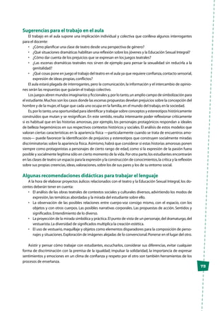 73
Sugerencias para el trabajo en el aula
El trabajo en el aula supone una implicación individual y colectiva que conlleva algunos interrogantes
para el docente:
•	 ¿Cómo planificar una clase de teatro desde una perspectiva de género?
•	 ¿Qué situaciones dramáticas habilitan una reflexión sobre los jóvenes y la Educación Sexual Integral?
•	 ¿Cómo dar cuenta de los prejuicios que se expresan en los juegos teatrales?
•	 ¿Las escenas dramáticas teatrales nos sirven de ejemplo para pensar la sexualidad sin reducirla a la
genitalidad?
•	 ¿Qué cosas pone en juego el trabajo del teatro en el aula ya que requiere confianza,contacto sensorial,
expresión de ideas propias,conflictos?
El aula estará plagada de interrogantes,pero la comunicación,la información y el intercambio de opinio-
nes serán las respuestas que guiarán el trabajo colectivo.
Los juegos abren mundos imaginarios y ficcionales y,por lo tanto,un amplio campo de simbolización para
el estudiante.Muchos son los casos donde las escenas propuestas develan prejuicios sobre la concepción del
hombre y de la mujer,el lugar que cada uno ocupa en la familia,en el mundo del trabajo,en la sociedad.
Es,por lo tanto,una oportunidad para identificar y trabajar sobre conceptos y estereotipos históricamente
construidos que mutan y se resignifican. En este sentido, resulta interesante poder reflexionar críticamente
si es habitual que en las historias amorosas, por ejemplo, los personajes protagónicos respondan a ideales
de belleza hegemónicos en sus respectivos contextos históricos y sociales. El análisis de estos modelos que
valoran ciertas características en la apariencia física —particularmente cuando se trata de encuentros amo-
rosos— puede favorecer la identificación de prejuicios y estereotipos que construyen socialmente miradas
discriminatorias sobre la apariencia física.Asimismo, habrá que considerar si estas historias amorosas ponen
siempre como protagonistas a personajes de cierto rango de edad, como si la expresión de la pasión fuera
posible y socialmente legítima sólo en cierto momento de la vida.Por otra parte,los estudiantes encontrarán
en las clases de teatro un espacio para la expresión y la construcción de conocimientos,la crítica y la reflexión
sobre sus propias creencias,ideas,valoraciones,sobre los de sus pares y los de su entorno social.
Algunas recomendaciones didácticas para trabajar el lenguaje
A la hora de elaborar proyectos áulicos relacionados con el teatro y la Educación Sexual Integral, los do-
centes deberán tener en cuenta:
•	 El análisis de las obras teatrales de contextos sociales y culturales diversos, advirtiendo los modos de
expresión,las temáticas abordadas y la mirada del estudiante sobre ello.
•	 La observación de las posibles relaciones entre cuerpo-voz consigo mismo, con el espacio, con los
objetos y con otros cuerpos. Las posibles narrativas corporales. Las propuestas de acción. Sentidos y
significados.Entendimiento de lo diverso.
•	 La proyección de la mirada simbólica y práctica.El punto de vista de un personaje,del dramaturgo,del
vestuarista.La diversidad de significados multiplica la creación estética.
•	 El uso de vestuario,maquillaje y objetos como elementos disparadores para la composición de perso-
najes y situaciones.Exploración de imágenes alejadas de lo convencional.Ponerse en el lugar del otro.
Asistir y pensar cómo trabajar con estudiantes, escucharlos, considerar sus diferencias, evitar cualquier
forma de discriminación con la premisa de la igualdad; impulsar la solidaridad, la importancia de expresar
sentimientos y emociones en un clima de confianza y respeto por el otro son también herramientas de los
procesos de enseñanza.
 