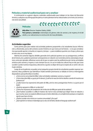 74
Películas y material audiovisual para ver y analizar
A continuación se sugieren algunos materiales audiovisuales para trabajar en las clases de Educación
Artística,cualquiera sea el lenguaje/disciplina,en tanto plantean temas relacionados con el arte y la construc-
ción de la sexualidad.
Billy Elliot.Director:Stephen Daldry (2000).
Para pensar y conversar: estereotipos de género, roles de varones y de mujeres, el rol del
adulto y sus valoraciones,la construcción de masculinidades.
Películas
Actividades sugeridas
Como primer paso para realizar esta actividad, podemos proponerles a los estudiantes buscar informa-
ción u ofrecérselas, acerca del contexto social e histórico en que transcurre la historia —si es que considera-
mos que puede aportar a situarlos en espacio y tiempo— y para establecer puentes con el aquí y ahora que,
en este caso,no es muy lejano.
Además de comentar algunos detalles generales de la película (quiénes son sus protagonistas, conflicto
de la historia,etc.),podemos promover anticipaciones en relación con la temática de los estereotipos de gé-
nero, como por ejemplo, reflexionar acerca de lo que se espera sean las preferencias por ciertas actividades
artísticas para varones y mujeres, si esto siempre fue así, si es así en todas las culturas hoy en día, qué cosas
suceden cuando nuestras respuestas y elecciones o gustos se alejan de lo que se espera de un varón o de una
mujer,etcétera.
Luego de ver la película,se pueden armar pequeños grupos donde los estudiantes puedan expresar sen-
saciones, ideas, problemas que identifican. Puede también promoverse un debate en torno a interrogantes
disparadores para profundizar el análisis.
•	 ¿Cómo era la comunidad de Billy? ¿Qué actividades realizaban varones y mujeres?
•	 ¿Cómo descubre Billy su gusto por la danza? ¿Cuál fue la reacción de los adultos cuando él muestra esa
preferencia?
•	 ¿Cuáles fueron las expresiones del padre de Billy y de los otros protagonistas frente a su gusto por el
baile?
•	 ¿Quiénes apoyaron a Billy en su elección?
•	 ¿Cómo fue el proceso de aceptación de la elección de Billy por parte de los adultos?
•	 ¿Qué hubiera sucedido si a Billy le hubiera ido mal en esta actividad que eligió? (Esto en relación a
que muchas veces se acepta la diferencia por el éxito obtenido y no simplemente porque se respeta la
opción que hace el otro).
•	 ¿Podría suceder esto mismo en nuestra comunidad? ¿Por qué?
•	 ¿Qué opinión te merece el abordaje que se da a la temática desde el lenguaje audiovisual?
 