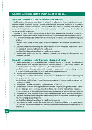 Anexo: Lineamientos curriculares de ESI
Educación secundaria – Ciclo Básico: Educación Artística
La Educación Artística aporta aprendizajes de relevancia en la Educación Sexual Integral, en tanto recu-
pera y desarrolla la experiencia sensible y emocional de los niños y posibilita el aprendizaje de los diversos
lenguajes artísticos,así como la exploración y el ejercicio de diversas formas de expresión y comunicación de
ideas, sentimientos, emociones y sensaciones. Estos aprendizajes promueven la construcción de relaciones
humanas profundas y respetuosas.
Teniendo en cuenta los propósitos formativos de la Educación Sexual Integral enunciados en el punto 1
del presente documento,la escuela desarrollará contenidos que promuevan en los alumnos y las alumnas:
•	 El reconocimiento de las posibilidades expresivas de mujeres y varones a partir de diferentes lenguajes
artísticos.
•	 La valoración del cuerpo humano como instrumento de expresión vocal, gestual, del movimiento, et-
cétera.
•	 La exploración de los diferentes lenguajes artísticos en igualdad de condiciones para varones y muje-
res,erradicando prejuicios habitualmente establecidos.
•	 La valoración de las propias producciones y las de los compañeros.
•	 La reflexión y el análisis crítico en torno a la valoración de patrones hegemónicos de belleza y la rela-
ción con el consumo.
Educación secundaria – Ciclo Orientado: Educación Artística
•	 La reflexión en torno a la pubertad,adolescencia y juventud como hecho subjetivo y cultural,las distin-
tas formas de ser joven según los contextos y las experiencias de vida. La apreciación y valoración de
los cambios y las continuidades en los púberes y jóvenes de“antes”y“ahora”.
•	 La reflexión en torno al cuerpo que cambia,la búsqueda de la autonomía y su construcción progresiva.
•	 El fortalecimiento de los procesos de construcción de identidad y autoestima.
•	 La valoración de las relaciones de amistad y de pareja.
•	 La indagación y el análisis crítico sobre la construcción social e histórica del ideal de la belleza y del
cuerpo para varones y mujeres.
•	 La reflexión y el análisis crítico en torno a la valoración de patrones hegemónicos de belleza y la rela-
ción con el consumo.
•	 La indagación y la reflexión en torno al lugar de la mirada de los otros.
•	 La reflexión y la valoración del cuerpo como expresión de la subjetividad. La promoción de la autova-
loración del propio cuerpo como soporte de la confianza,el crecimiento y la autonomía progresiva.
•	 El reconocimiento de las posibilidades expresivas de las personas a partir de diferentes lenguajes artísticos.
•	 La valoración del cuerpo humano como instrumento de expresión vocal,gestual,del movimiento,etcétera.
•	 La exploración de los diferentes lenguajes artísticos en igualdad de condiciones para todas las perso-
nas,removiendo prejuicios de género.
•	 La valoración de las propias producciones y las de los compañeros.
•	 La promoción de la salud integral y la consideración de las dimensiones biológicas,sociales,económi-
cas, culturales, psicológicas, históricas, éticas y espirituales como influyentes en los procesos de salud-
enfermedad.
76
 