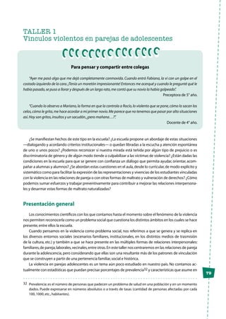 79
TALLER 1
Vinculos violentos en parejas de adolescentes
Para pensar y compartir entre colegas
“Ayer me pasó algo que me dejó completamente conmovida. Cuando entró Fabiana, la vi con un golpe en el
costado izquierdo de la cara.¡Tenía un moretón impresionante! Entonces me acerqué y cuando le pregunté qué le
había pasado,se puso a llorar y después de un largo rato,me contó que su novio la había golpeado”.
Preceptora de 5° año.
“Cuando lo observo a Mariano,la forma en que la controla a Rocío,lo violento que se pone,cómo lo sacan los
celos,cómo le grita,me hace acordar a mi primer novio.Me parece que no tenemos que pasar por alto situaciones
así.Hoy son gritos,insultos y un sacudón,¿pero mañana…?”.
Docente de 4° año.
¿Se manifiestan hechos de este tipo en la escuela? ¿La escuela propone un abordaje de estas situaciones
—dialogando y acordando criterios institucionales— o quedan libradas a la escucha y atención espontánea
de uno o unos pocos? ¿Podemos reconocer si nuestra mirada está teñida por algún tipo de prejuicio o es
discriminatoria de género y de algún modo tiende a culpabilizar a las víctimas de violencia? ¿Están dadas las
condiciones en la escuela para que se genere con confianza un diálogo que permita ayudar, orientar, acom-
pañar a alumnas y alumnos? ¿Se abordan estas cuestiones en el aula,desde lo curricular,de modo explícito y
sistemático como para facilitar la expresión de las representaciones y vivencias de los estudiantes vinculadas
con la violencia en las relaciones de pareja o con otras formas de maltrato y vulneración de derechos? ¿Cómo
podemos sumar esfuerzos y trabajar preventivamente para contribuir a mejorar las relaciones interpersona-
les y desarmar estas formas de maltrato naturalizadas?
Presentación general
Los conocimientos científicos con los que contamos hasta el momento sobre el fenómeno de la violencia
nos permiten reconocerla como un problema social que cuestiona los distintos ámbitos en los cuales se hace
presente,entre ellos la escuela.
Cuando pensamos en la violencia como problema social, nos referimos a que se genera y se replica en
los diversos entornos sociales (escenarios familiares, institucionales, en los distintos medios de trasmisión
de la cultura, etc.) y también a que se hace presente en las múltiples formas de relaciones interpersonales:
familiares,de pareja,laborales,vecinales,entre otras.En este taller nos centraremos en las relaciones de pareja
durante la adolescencia,pero considerando que ellas son una resultante más de los patrones de vinculación
que se construyen a partir de una pertenencia familiar,social e histórica.
La violencia en parejas adolescentes es un tema aún poco estudiado en nuestro país. No contamos ac-
tualmente con estadísticas que puedan precisar porcentajes de prevalencia32 y características que asume en
32	 Prevalencia:es el número de personas que padecen un problema de salud en una población y en un momento
dados. Puede expresarse en números absolutos o a través de tasas (cantidad de personas afectadas por cada
100,1000,etc.,habitantes).
 