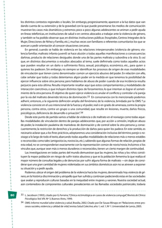 80
los distintos contextos regionales o locales. Sin embargo, progresivamente, aparecen a la luz datos que van
dando cuenta de su extensión y de la gravedad con la que puede presentarse: los medios de comunicación
muestran los casos más dramáticos y extremos; poco a poco algunas adolescentes se animan a pedir ayuda
en líneas telefónicas, en instituciones de salud o en centros abocados a trabajar ante la violencia de género,
y también se ha podido observar que,en distintas instituciones públicas (hospitales,Centros Integrales de la
Mujer,Direcciones de Niñez y Familia,etc.),muchas veces son familiares o referentes comunitarios los que se
acercan a pedir orientación al conocer situaciones cercanas.
En general, cuando se habla de violencia en las relaciones interpersonales (violencia de género, vio-
lencia familiar, maltrato infanto-juvenil) se hace alusión a todas aquellas manifestaciones o consecuencias
dañinas, producto de relaciones desiguales donde una de las partes maltrata y subordina a la otra. Es así
que, en distintos documentos o estudios abocados al tema, suele definírsela como todos aquellos actos
que pueden resultar en un daño o sufrimiento físico, sexual, psicológico, económico, etc., para quien o
quienes los padecen. Sin embargo, no siempre se identifican los procesos de origen de esas modalidades
de vinculación que tienen como denominador común un ejercicio abusivo del poder. En relación con ello,
cabe señalar que todos y todas detentamos algún poder en la medida en que tenemos la posibilidad de
ejercer influencia sobre otra persona; pero hablamos de abuso de poder cuando de esa incidencia resulta
perjuicio para esta última. Resulta importante resaltar aquí que estos comportamientos y modalidades de
interacción coercitivos, o que incluyen distintos tipos de forzamientos, lo que intentan es lograr el someti-
miento de la otra persona.El objetivo de quien ejerce violencia es anular el conflicto y controlar a la pareja
por la vía del maltrato devenido técnica de dominación.33 En consonancia con lo mencionado podemos
adherir, entonces, a la siguiente definición amplia del fenómeno de la violencia, brindada por la OMS:“La
violencia consiste en el uso intencional de la fuerza y el poder,real o en grado de amenaza,contra la propia
persona, contra otros, contra un grupo o una comunidad, que resulte en lesiones, muerte, daños físicos,
psicológicos, deficiencia de desarrollo o privación”. 34
Desde este punto de partida vamos a hablar de violencia o de maltrato en el noviazgo como todas aque-
llas modalidades de vinculación dentro de parejas adolescentes que, por acción u omisión, implican abuso
de poder, la instalación paulatina de maniobras de dominación y de control sobre la otra persona y, conse-
cuentemente, la restricción de derechos y la producción de daños para quien los padece. En este sentido, es
necesario aclarar que,a los fines prácticos,adoptaremos una consideración inclusiva del término pareja o no-
viazgo a lo largo de todo el texto,abarcando todas aquellas modalidades de relaciones más o menos estables
o reconocidas como tales (amigovios/as,novios/as,etc.),sabiendo que algunas formas de relación,propias de
esta edad,no se corresponderían exactamente con la representación común de novio/novia.Incluimos sí los
vínculos que,aunque sean más o menos duraderos o reconocidos,tienen un cierto margen de continuidad.
Las investigaciones en todas partes del mundo demuestran que las mujeres, las niñas y los niños consti-
tuyen la mayor población en riesgo de sufrir tratos abusivos y que es la población femenina la que realiza el
mayor número de consultas legales y de denuncias por sufrir alguna forma de maltrato —sin dejar de consi-
derar que una gran cantidad de mujeres violentadas en sus ámbitos domésticos aún no se atreven a exponer
su situación y a pedir ayuda.
Podemos ubicar el origen del problema de la violencia hacia las mujeres,denominado hoy violencia de gé-
nero,en la histórica discriminación y atropello que han sufrido y continúan padeciendo estas en las sociedades
que avalan y reproducen culturas basadas en la inequidad entre mujeres y varones. Nuestra sociedad actual,
aún contenedora de componentes culturales prevalecientes en las llamadas sociedades patriarcales, todavía
33	 L.Jacobson (1993),citado por G.Ferreira,“Clínica victimológica en casos de violencia conyugal”,Revista de Clínica
Psicológica.Vol.VIII.Nº 3,Buenos Aires,1999.
34	OMS:Informe mundial sobre violencia y salud,Brasilia,2002.Citado por De Souza Minayo en“Relaciones entre pro-
cesos sociales,violencia y calidad de vida”,revista Salud Colectiva,año 1,vol.1,Nº 1.Universidad de Lanús,2005.
 