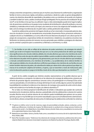 81
incluye y transmite concepciones y creencias que,en muchos casos,favorecen la conformación y organización
familiar en torno a estructuras rígidas, verticalistas y autoritarias o desde las cuales se genera desigualdad en
cuanto a los derechos,desarrollo de capacidades y de poderes entre sus miembros,de acuerdo con el género
y también la edad (ser varón y adulto constituye el lugar privilegiado).Por los procesos de socialización de gé-
nero35,en las familias en las que hay una adhesión mayor a roles estereotipados puede tener lugar la replica-
ción de posiciones asimétricas en la pareja (como resultante de la distribución cultural de atributos y recursos
simbólicos y materiales entre el varón y la mujer) y de creencias en torno a las exigencias del“verdadero amor”,
tales como la entrega incondicional,dar sin pedir nada a cambio,perdonarlo todo,etcétera.
Cuando los adolescentes provienen de hogares donde ya se han vivenciado e incorporado patrones abu-
sivos de vinculación (a través de manipulaciones emocionales, forzamientos físicos, privaciones arbitrarias o
cualquier otra de sus modalidades) y se suma a ello el inicio de relaciones de pareja en una cultura que las im-
pregna de concepciones y expectativas teñidas de romanticismo e idealismos, nos podemos encontrar más
fácilmente con jóvenes provistos de menores recursos personales para visibilizar y protegerse de relaciones
que los sometan a perjuicios para su autoestima,su libertad,su crecimiento y su salud.
“[...] las familias no son sólo un reflejo de las relaciones de poder autoritarias y de estrategias de subordi-
nación,que se dan en el espacio macrosocial,sino que son a su vez usinas productoras de valores que otorgan
otras significaciones a los vínculos violentos,debido a los vínculos afectivos que unen a los miembros de una fa-
milia entre sí.Estos serán dos ejes de análisis imprescindibles cuando se analice la violencia familiar:por una par-
te las relaciones de poder entre los géneros y las generaciones;y por otra,los vínculos afectivos que entrelazan,
a menudo contradictoriamente, a los miembros de la familia [...] Las problemáticas de la violencia familiar no
sólo se generan debido a los vínculos afectivos conflictivos que enlazan a los miembros de una familia,sino que
existen también relaciones de poder y de subordinación dadas por valores de la cultura patriarcal,que dejan sus
marcas en la constitución subjetiva de hombres y mujeres, y que se transmiten a través de instituciones, tales
como la educación,puestas en juego en la familia a través de los roles que desempeñan sus miembros”.36
A partir de los análisis recogidos por distintos estudios representativos se ha podido observar que la
violencia doméstica es semejante a la violencia en las relaciones de noviazgo de adolescentes y jóvenes por
el hecho de presentar algunas características comunes como: a) la prolongación en el tiempo; b) las conse-
cuencias perjudiciales;c) la reincidencia a lo largo del tiempo.En este sentido,algunos autores han planteado
la posibilidad de considerar la violencia en las relaciones de noviazgo como puente de unión entre la obser-
vación de la violencia en las familias de origen y la violencia doméstica.37
Por un lado, nos interesa propiciar la identificación de señales o indicadores que puedan dar cuenta de
la existencia de vinculaciones dañinas, abusivas y perjudiciales entre las adolescentes o jóvenes de nuestras
escuelas. Muchas veces el carácter abusivo de una relación queda invisibilizado para quienes son sus prota-
gonistas,ya que es muy factible que se encuentre naturalizado o que ocurra simultáneamente a demostracio-
nes de afecto y deseos compartidos de estar juntos.Es habitual que las adolescentes confundan los reclamos,
35	 “El género se define como la red de creencias, rasgos de personalidad, actitudes, valores, conductas y activi-
dades que diferencian a hombres de mujeres.Tal diferenciación es producto de un largo proceso histórico de
construcción social [...]”,en Mabel Burin e Irene Meler:Género y familia.Poder,amor y sexualidad en la construcción
de la subjetividad, Buenos Aires,Paidós,2006.
36	 Mabel Burine Irene Meler:Género y familia.Poder,amor y sexualidad en la construcción de la subjetividad,Buenos
Aires,Paidós,2006.
37	 María Pilar González Lozano: “Violencia en las relaciones de noviazgo entre jóvenes y adolescentes de la comu-
nidad de Madrid”,tesis doctoral,Universidad Complutense de Madrid,Facultad de Psicología,Madrid,2008.
 