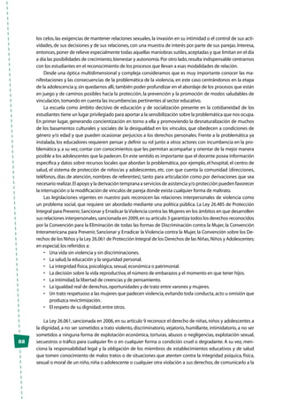 82
los celos, las exigencias de mantener relaciones sexuales, la invasión en su intimidad o el control de sus acti-
vidades, de sus decisiones y de sus relaciones, con una muestra de interés por parte de sus parejas. Interesa,
entonces,poner de relieve especialmente todas aquellas maniobras sutiles,aceptadas y que limitan en el día
a día las posibilidades de crecimiento,bienestar y autonomía.Por otro lado,resulta indispensable centrarnos
con los estudiantes en el reconocimiento de los procesos que llevan a esas modalidades de relación.
Desde una óptica multidimensional y compleja consideramos que es muy importante conocer las ma-
nifestaciones y las consecuencias de la problemática de la violencia, en este caso centrándonos en la etapa
de la adolescencia y,sin quedarnos allí,también poder profundizar en el abordaje de los procesos que están
en juego y de caminos posibles hacia la protección, la prevención y la promoción de modos saludables de
vinculación,tomando en cuenta las incumbencias pertinentes al sector educativo.
La escuela como ámbito decisivo de educación y de socialización presente en la cotidianeidad de los
estudiantes tiene un lugar privilegiado para aportar a la sensibilización sobre la problemática que nos ocupa.
En primer lugar, generando concientización en torno a ella y promoviendo la desnaturalización de muchos
de los basamentos culturales y sociales de la desigualdad en los vínculos, que obedecen a condiciones de
género y/o edad y que pueden ocasionar perjuicios a los derechos personales. Frente a la problemática ya
instalada, los educadores requieren pensar y definir su rol junto a otros actores con incumbencia en la pro-
blemática y, a su vez, contar con conocimientos que les permitan acompañar y orientar de la mejor manera
posible a los adolescentes que la padecen.En este sentido es importante que el docente posea información
específica y datos sobre recursos locales que abordan la problemática, por ejemplo, el hospital, el centro de
salud, el sistema de protección de niños/as y adolescentes, etc. con que cuenta la comunidad (direcciones,
teléfonos, días de atención, nombres de referentes), tanto para articulación como por derivaciones que sea
necesario realizar.El apoyo y la derivación temprana a servicios de asistencia y/o protección pueden favorecer
la interrupción o la modificación de vínculos de pareja donde exista cualquier forma de maltrato.
Las legislaciones vigentes en nuestro país reconocen las relaciones interpersonales de violencia como
un problema social, que requiere ser abordado mediante una política pública. La Ley 26.485 de Protección
Integral para Prevenir,Sancionar y Erradicar la Violencia contra las Mujeres en los ámbitos en que desarrollen
sus relaciones interpersonales,sancionada en 2009,en su artículo 3 garantiza todos los derechos reconocidos
por la Convención para la Eliminación de todas las formas de Discriminación contra la Mujer, la Convención
Interamericana para Prevenir, Sancionar y Erradicar la Violencia contra la Mujer, la Convención sobre los De-
rechos de los Niños y la Ley 26.061 de Protección Integral de los Derechos de las Niñas,Niños y Adolescentes;
en especial,los referidos a:
•	 Una vida sin violencia y sin discriminaciones.
•	 La salud,la educación y la seguridad personal.
•	 La integridad física,psicológica,sexual,económica o patrimonial.
•	 La decisión sobre la vida reproductiva,el número de embarazos y el momento en que tener hijos.
•	 La intimidad,la libertad de creencias y de pensamiento.
•	 La igualdad real de derechos,oportunidades y de trato entre varones y mujeres.
•	 Un trato respetuoso a las mujeres que padecen violencia,evitando toda conducta,acto u omisión que
produzca revictimización.
•	 El respeto de su dignidad;entre otros.
La Ley 26.061, sancionada en 2006, en su artículo 9 reconoce el derecho de niñas, niños y adolescentes a
la dignidad, a no ser sometidos a trato violento, discriminatorio, vejatorio, humillante, intimidatorio, a no ser
sometidos a ninguna forma de explotación económica, torturas, abusos o negligencias, explotación sexual,
secuestros o tráfico para cualquier fin o en cualquier forma o condición cruel o degradante. A su vez, men-
ciona la responsabilidad legal y la obligación de los miembros de establecimientos educativos y de salud
que tomen conocimiento de malos tratos o de situaciones que atenten contra la integridad psíquica, física,
sexual o moral de un niño, niña o adolescente o cualquier otra violación a sus derechos, de comunicarlo a la
 