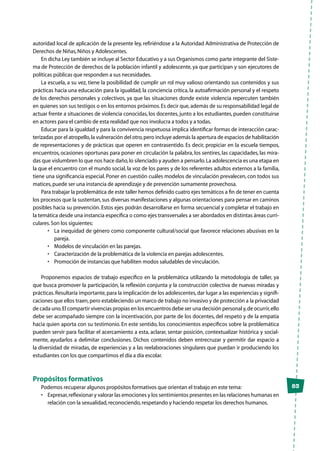 83
autoridad local de aplicación de la presente ley, refiriéndose a la Autoridad Administrativa de Protección de
Derechos de Niñas,Niños y Adolescentes.
En dicha Ley también se incluye al Sector Educativo y a sus Organismos como parte integrante del Siste-
ma de Protección de derechos de la población infantil y adolescente, ya que participan y son ejecutores de
políticas públicas que responden a sus necesidades.
La escuela, a su vez, tiene la posibilidad de cumplir un rol muy valioso orientando sus contenidos y sus
prácticas hacia una educación para la igualdad, la conciencia crítica, la autoafirmación personal y el respeto
de los derechos personales y colectivos, ya que las situaciones donde existe violencia repercuten también
en quienes son sus testigos o en los entornos próximos.Es decir que,además de su responsabilidad legal de
actuar frente a situaciones de violencia conocidas, los docentes, junto a los estudiantes, pueden constituirse
en actores para el cambio de esta realidad que nos involucra a todos y a todas.
Educar para la igualdad y para la convivencia respetuosa implica identificar formas de interacción carac-
terizadas por el atropello,la vulneración del otro,pero incluye además la apertura de espacios de habilitación
de representaciones y de prácticas que operen en contrasentido. Es decir, propiciar en la escuela tiempos,
encuentros, ocasiones oportunas para poner en circulación la palabra, los sentires, las capacidades, las mira-
das que vislumbren lo que nos hace daño,lo silenciado y ayuden a pensarlo.La adolescencia es una etapa en
la que el encuentro con el mundo social, la voz de los pares y de los referentes adultos externos a la familia,
tiene una significancia especial. Poner en cuestión cuáles modelos de vinculación prevalecen, con todos sus
matices,puede ser una instancia de aprendizaje y de prevención sumamente provechosa.
Para trabajar la problemática de este taller hemos definido cuatro ejes temáticos a fin de tener en cuenta
los procesos que la sustentan, sus diversas manifestaciones y algunas orientaciones para pensar en caminos
posibles hacia su prevención. Estos ejes podrán desarrollarse en forma secuencial y completar el trabajo en
la temática desde una instancia específica o como ejes transversales a ser abordados en distintas áreas curri-
culares.Son los siguientes:
•	 La inequidad de género como componente cultural/social que favorece relaciones abusivas en la
pareja.
•	 Modelos de vinculación en las parejas.
•	 Caracterización de la problemática de la violencia en parejas adolescentes.
•	 Promoción de instancias que habiliten modos saludables de vinculación.
Proponemos espacios de trabajo específico en la problemática utilizando la metodología de taller, ya
que busca promover la participación, la reflexión conjunta y la construcción colectiva de nuevas miradas y
prácticas.Resultaría importante,para la implicación de los adolescentes,dar lugar a las experiencias y signifi-
caciones que ellos traen,pero estableciendo un marco de trabajo no invasivo y de protección a la privacidad
de cada uno.El compartir vivencias propias en los encuentros debe ser una decisión personal y,de ocurrir,ello
debe ser acompañado siempre con la incentivación, por parte de los docentes, del respeto y de la empatía
hacia quien aporta con su testimonio. En este sentido, los conocimientos específicos sobre la problemática
pueden servir para facilitar el acercamiento a esta, aclarar, sentar posición, contextualizar histórica y social-
mente, ayudarlos a delimitar conclusiones. Dichos contenidos deben entrecruzar y permitir dar espacio a
la diversidad de miradas, de experiencias y a las reelaboraciones singulares que puedan ir produciendo los
estudiantes con los que compartimos el día a día escolar.
Propósitos formativos
Podemos recuperar algunos propósitos formativos que orientan el trabajo en este tema:
•	 Expresar,reflexionar y valorar las emociones y los sentimientos presentes en las relaciones humanas en
relación con la sexualidad,reconociendo,respetando y haciendo respetar los derechos humanos.
 