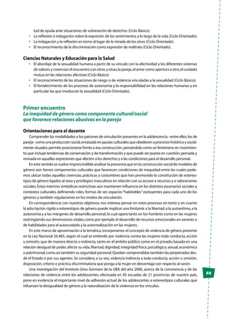 85
tud de ayuda ante situaciones de vulneración de derechos (Ciclo Básico).
•	 La reflexión e indagación sobre la expresión de los sentimientos a lo largo de la vida (Ciclo Orientado).
•	 La indagación y la reflexión en torno al lugar de la mirada de los otros (Ciclo Orientado).
•	 El reconocimiento de la discriminación como expresión de maltrato (Ciclo Orientado).
Ciencias Naturales y Educación para la Salud
•	 El abordaje de la sexualidad humana a partir de su vínculo con la afectividad y los diferentes sistemas
de valores y creencias:el encuentro con otros y otras,la pareja,el amor como apertura a otro,el cuidado
mutuo en las relaciones afectivas (Ciclo Básico).
•	 El reconocimiento de las situaciones de riesgo o de violencia vinculadas a la sexualidad (Ciclo Básico).
•	 El fortalecimiento de los procesos de autonomía y la responsabilidad en las relaciones humanas y en
particular las que involucran la sexualidad (Ciclo Orientado).
Primer encuentro
La inequidad de género como componente cultural/social
que favorece relaciones abusivas en la pareja
Orientaciones para el docente
Comprender las modalidades o los patrones de vinculación presentes en la adolescencia –entre ellos,los de
pareja– como una producción social,enraizada en pautas culturales que obedecen a procesos histórica y social-
mente situados permite posicionarse frente a esa construcción,pensándola como un fenómeno en movimien-
to,que incluye tendencias de conservación y de transformación y que puede ser puesta en cuestión,pensada y
revisada en aquellas expresiones que afecten a los derechos y a las condiciones para el desarrollo personal.
En este sentido se vuelve imprescindible analizar la presencia que en la construcción social de modelos de
género aún tienen componentes culturales que favorecen condiciones de inequidad entre los cuales pode-
mos ubicar todas aquellas creencias, prácticas y costumbres que han promovido la constitución de estereo-
tipos de género ligados al sexo y privilegios masculinos en relación con su acceso a recursos y a valoraciones
sociales.Estas matrices simbólicas restrictivas aún mantienen influencia en los distintos escenarios sociales y
contextos culturales, definiendo roles, formas de ser, espacios“habitables”excluyentes para cada uno de los
géneros y también regulaciones en los modos de vinculación.
En correspondencia con nuestros objetivos, nos interesa pensar en estos procesos en tanto y en cuanto
la adscripción rígida a estereotipos de género puede implicar una limitante a la libertad,a la autoestima,a la
autonomía y a los márgenes de desarrollo personal,lo cual opera tanto en los hombres como en las mujeres
restringiendo sus dimensiones vitales,como por ejemplo el desarrollo de recursos emocionales en varones o
de habilidades para el autocuidado y la autorrealización en las mujeres.
En este marco de aproximación a la temática,incorporamos el concepto de violencia de género presente
en la Ley Nacional 26.485, según el cual se entiende por violencia contra las mujeres toda conducta, acción
u omisión, que de manera directa o indirecta, tanto en el ámbito público como en el privado, basada en una
relación desigual de poder,afecte su vida,libertad,dignidad,integridad física,psicológica,sexual,económica
o patrimonial,como así también su seguridad personal.Quedan comprendidas también las perpetradas des-
de el Estado o por sus agentes. Se considera, a su vez, violencia indirecta a toda conducta, acción u omisión,
disposición,criterio o práctica discriminatoria que ponga a la mujer en desventaja con respecto al varón.
Una investigación del Instituto Gino Germani de la UBA del año 2006, acerca de la convivencia y de las
relaciones de violencia entre los adolescentes, efectuada en 85 escuelas de 21 provincias de nuestro país,
pone en evidencia el importante nivel de adhesión actual de los adolescentes a estereotipos culturales que
refuerzan la desigualdad de género y la naturalización de la violencia en los vínculos.
 