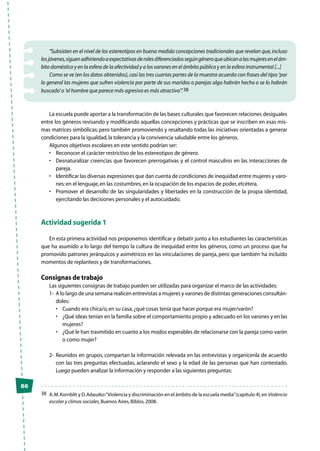 86
“Subsisten en el nivel de los estereotipos en buena medida concepciones tradicionales que revelan que,incluso
losjóvenes,siguenadhiriendoaexpectativasderolesdiferenciadossegúngéneroqueubicanalasmujeresenelám-
bito doméstico y en la esfera de la afectividad y a los varones en el ámbito público y en la esfera instrumental [...]
Como se ve (en los datos obtenidos),casi las tres cuartas partes de la muestra acuerda con frases del tipo:‘por
lo general las mujeres que sufren violencia por parte de sus maridos o parejas algo habrán hecho o se lo habrán
buscado’o ’el hombre que parece más agresivo es más atractivo’”.38
La escuela puede aportar a la transformación de las bases culturales que favorecen relaciones desiguales
entre los géneros revisando y modificando aquellas concepciones y prácticas que se inscriben en esas mis-
mas matrices simbólicas; pero también promoviendo y resaltando todas las iniciativas orientadas a generar
condiciones para la igualdad,la tolerancia y la convivencia saludable entre los géneros.
Algunos objetivos escolares en este sentido podrían ser:
•	 Reconocer el carácter restrictivo de los estereotipos de género.
•	 Desnaturalizar creencias que favorecen prerrogativas y el control masculino en las interacciones de
pareja.
•	 Identificar las diversas expresiones que dan cuenta de condiciones de inequidad entre mujeres y varo-
nes:en el lenguaje,en las costumbres,en la ocupación de los espacios de poder,etcétera.
•	 Promover el desarrollo de las singularidades y libertades en la construcción de la propia identidad,
ejercitando las decisiones personales y el autocuidado.
Actividad sugerida 1
En esta primera actividad nos proponemos identificar y debatir junto a los estudiantes las características
que ha asumido a lo largo del tiempo la cultura de inequidad entre los géneros, como un proceso que ha
promovido patrones jerárquicos y asimétricos en las vinculaciones de pareja, pero que también ha incluido
momentos de replanteos y de transformaciones.
Consignas de trabajo
Las siguientes consignas de trabajo pueden ser utilizadas para organizar el marco de las actividades:
1-	 A lo largo de una semana realicen entrevistas a mujeres y varones de distintas generaciones consultán-
doles:
•	 Cuando era chica/o,en su casa,¿qué cosas tenía que hacer porque era mujer/varón?
•	 ¿Qué ideas tenían en la familia sobre el comportamiento propio y adecuado en los varones y en las
mujeres?
•	 ¿Qué le han trasmitido en cuanto a los modos esperables de relacionarse con la pareja como varón
o como mujer?
2-	Reunidos en grupos, compartan la información relevada en las entrevistas y organícenla de acuerdo
con las tres preguntas efectuadas, aclarando el sexo y la edad de las personas que han contestado.
Luego pueden analizar la información y responder a las siguientes preguntas:
38	 A.M.Kornblit y D.Adaszko:“Violencia y discriminación en el ámbito de la escuela media”(capítulo 4),en Violencia
escolar y climas sociales,Buenos Aires,Biblos,2008.
 