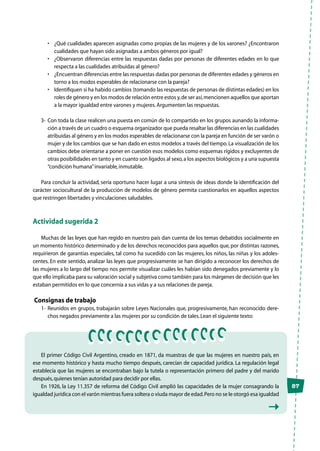 87
•	 ¿Qué cualidades aparecen asignadas como propias de las mujeres y de los varones? ¿Encontraron
cualidades que hayan sido asignadas a ambos géneros por igual?
•	 ¿Observaron diferencias entre las respuestas dadas por personas de diferentes edades en lo que
respecta a las cualidades atribuidas al género?
•	 ¿Encuentran diferencias entre las respuestas dadas por personas de diferentes edades y géneros en
torno a los modos esperables de relacionarse con la pareja?
•	 Identifiquen si ha habido cambios (tomando las respuestas de personas de distintas edades) en los
roles de género y en los modos de relación entre estos y,de ser así,mencionen aquellos que aportan
a la mayor igualdad entre varones y mujeres.Argumenten las respuestas.
3-	 Con toda la clase realicen una puesta en común de lo compartido en los grupos aunando la informa-
ción a través de un cuadro o esquema organizador que pueda resaltar las diferencias en las cualidades
atribuidas al género y en los modos esperables de relacionarse con la pareja en función de ser varón o
mujer y de los cambios que se han dado en estos modelos a través del tiempo.La visualización de los
cambios debe orientarse a poner en cuestión esos modelos como esquemas rígidos y excluyentes de
otras posibilidades en tanto y en cuanto son ligados al sexo,a los aspectos biológicos y a una supuesta
“condición humana”invariable,inmutable.
Para concluir la actividad, sería oportuno hacer lugar a una síntesis de ideas donde la identificación del
carácter sociocultural de la producción de modelos de género permita cuestionarlos en aquellos aspectos
que restringen libertades y vinculaciones saludables.
Actividad sugerida 2
Muchas de las leyes que han regido en nuestro país dan cuenta de los temas debatidos socialmente en
un momento histórico determinado y de los derechos reconocidos para aquellos que, por distintas razones,
requirieron de garantías especiales, tal como ha sucedido con las mujeres, los niños, las niñas y los adoles-
centes. En este sentido, analizar las leyes que progresivamente se han dirigido a reconocer los derechos de
las mujeres a lo largo del tiempo nos permite visualizar cuáles les habían sido denegados previamente y lo
que ello implicaba para su valoración social y subjetiva como también para los márgenes de decisión que les
estaban permitidos en lo que concernía a sus vidas y a sus relaciones de pareja.
Consignas de trabajo
1-	Reunidos en grupos, trabajarán sobre Leyes Nacionales que, progresivamente, han reconocido dere-
chos negados previamente a las mujeres por su condición de tales.Lean el siguiente texto:
El primer Código Civil Argentino, creado en 1871, da muestras de que las mujeres en nuestro país, en
ese momento histórico y hasta mucho tiempo después, carecían de capacidad jurídica. La regulación legal
establecía que las mujeres se encontraban bajo la tutela o representación primero del padre y del marido
después,quienes tenían autoridad para decidir por ellas.
En 1926, la Ley 11.357 de reforma del Código Civil amplió las capacidades de la mujer consagrando la
igualdad jurídica con el varón mientras fuera soltera o viuda mayor de edad.Pero no se le otorgó esa igualdad
 