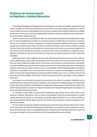 7
Palabras del Subsecretario
de Equidad y Calidad Educativa
El abordaje pedagógico de la Educación Sexual Integral es uno de los principales compromisos que
hemos asumido en el Ministerio de Educación de la Nación en la última década. Realizamos enormes
avances sobre este tema,contemplando con el necesario cuidado la diversidad de trayectorias y edades
de alumnos y alumnas, así como la multiplicidad de historias, creencias y tradiciones que están presen-
tes en las distintas regiones del país.
Sabemos que muchas veces debemos lidiar con preconceptos y prejuicios profundamente arraiga-
dos en nuestra sociedad,que irrumpen en muchos de nosotros en diferentes circunstancias.Cuando un
niño va con un adulto a comprar un juguete y el vendedor lo disuade amablemente de que en realidad
aquello que le gusta “es para chicas”, cuando los docentes distinguen entre colores, actitudes, y juegos
“de nene y de nena”,cuando en los medios de comunicación,en la escuela,o en un evento deportivo se
usa como insulto la orientación sexual de una persona, allí se está transmitiendo un modelo de sexua-
lidad que naturaliza los roles para el hombre y la mujer que a lo largo del tiempo han sido socialmente
aceptados.
Estas escenas de la vida cotidiana a las que están expuestos permanentemente los niños, niñas, jó-
venes y adolescentes,actúan sobre las representaciones que cada uno/a construye sobre los otros y las
otras, así como condiciona el plano de las interacciones con los demás. A veces funcionan como profe-
cías autocumplidas que clausuran ciertas puertas y/o promueven trayectorias que frustran expectativas
y deseos en pos de encorsetar la vida en lo que es considerado“normal”. Al desnaturalizar la condición
de género, al concebirla como una construcción histórica, en contexto, siempre ligada a relaciones de
poder, la Educación Sexual Integral nos permite enseñar también que no hay un destino prescrito de
antemano, que hay múltiples caminos por transitar y que la escuela tiene que alojar y volver posibles a
todos ellos.
La escuela es una institución clave para la transmisión de la cultura y los saberes validados social y
científicamente. La Educación Sexual no puede ser una excepción al respecto porque son universales
el valor de la vida,el derecho a la intimidad,el cuidado del cuerpo propio y el de los demás.Todos estos
valores están presentes en nuestra concepción de la Educación Sexual Integral basada en el respeto y la
promoción de los derechos humanos.
La institución escolar debe ser garante del cumplimiento del derecho de los niños, niñas y ado-
lescentes a obtener información veraz en temas de sexualidad. El ejercicio de este derecho no puede
quedar librado al azar de que un chico tenga una familia capaz de educarlo en una cultura científica o
que pueda acceder mediante alguna otra vía (una charla en una asociación vecinal,un programa de TV
educativo,etcétera).
En este sentido,el Segundo Cuaderno de Educación Sexual Para la Escuela Secundaria viene a refor-
zar el compromiso del Ministerio de Educación de la Nación con el derecho de los estudiantes a tomar
decisiones informadas sobre su sexualidad.Porque la enseñanza de la capacidad autónoma es parte de
la escuela de calidad e inclusiva que estamos construyendo desde hace una década.
Lic.Gabriel Brener
 