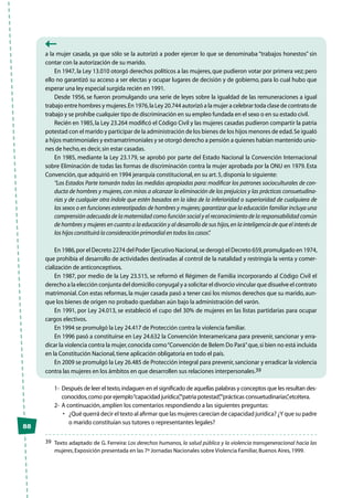 88
a la mujer casada, ya que sólo se la autorizó a poder ejercer lo que se denominaba “trabajos honestos” sin
contar con la autorización de su marido.
En 1947, la Ley 13.010 otorgó derechos políticos a las mujeres, que pudieron votar por primera vez; pero
ello no garantizó su acceso a ser electas y ocupar lugares de decisión y de gobierno, para lo cual hubo que
esperar una ley especial surgida recién en 1991.
Desde 1956, se fueron promulgando una serie de leyes sobre la igualdad de las remuneraciones a igual
trabajo entre hombres y mujeres.En 1976,la Ley 20.744 autorizó a la mujer a celebrar toda clase de contrato de
trabajo y se prohíbe cualquier tipo de discriminación en su empleo fundada en el sexo o en su estado civil.
Recién en 1985,la Ley 23.264 modificó el Código Civil y las mujeres casadas pudieron compartir la patria
potestad con el marido y participar de la administración de los bienes de los hijos menores de edad.Se igualó
a hijos matrimoniales y extramatrimoniales y se otorgó derecho a pensión a quienes habían mantenido unio-
nes de hecho,es decir,sin estar casadas.
En 1985, mediante la Ley 23.179, se aprobó por parte del Estado Nacional la Convención Internacional
sobre Eliminación de todas las formas de discriminación contra la mujer aprobada por la ONU en 1979. Esta
Convención,que adquirió en 1994 jerarquía constitucional,en su art.5,disponía lo siguiente:
“Los Estados Parte tomarán todas las medidas apropiadas para: modificar los patrones socioculturales de con-
ducta de hombres y mujeres,con miras a alcanzar la eliminación de los prejuicios y las prácticas consuetudina-
rias y de cualquier otra índole que estén basados en la idea de la inferioridad o superioridad de cualquiera de
los sexos o en funciones estereotipadas de hombres y mujeres; garantizar que la educación familiar incluya una
comprensión adecuada de la maternidad como función social y el reconocimiento de la responsabilidad común
de hombres y mujeres en cuanto a la educación y al desarrollo de sus hijos,en la inteligencia de que el interés de
los hijos constituirá la consideración primordial en todos los casos”.
En 1986,por el Decreto 2274 del Poder Ejecutivo Nacional,se derogó el Decreto 659,promulgado en 1974,
que prohibía el desarrollo de actividades destinadas al control de la natalidad y restringía la venta y comer-
cialización de anticonceptivos.
En 1987, por medio de la Ley 23.515, se reformó el Régimen de Familia incorporando al Código Civil el
derecho a la elección conjunta del domicilio conyugal y a solicitar el divorcio vincular que disuelve el contrato
matrimonial.Con estas reformas,la mujer casada pasó a tener casi los mismos derechos que su marido,aun-
que los bienes de origen no probado quedaban aún bajo la administración del varón.
En 1991, por Ley 24.013, se estableció el cupo del 30% de mujeres en las listas partidarias para ocupar
cargos electivos.
En 1994 se promulgó la Ley 24.417 de Protección contra la violencia familiar.
En 1996 pasó a constituirse en Ley 24.632 la Convención Interamericana para prevenir, sancionar y erra-
dicar la violencia contra la mujer,conocida como“Convención de Belem Do Pará”que,si bien no está incluida
en la Constitución Nacional,tiene aplicación obligatoria en todo el país.
En 2009 se promulgó la Ley 26.485 de Protección integral para prevenir,sancionar y erradicar la violencia
contra las mujeres en los ámbitos en que desarrollen sus relaciones interpersonales.39
1-	Después de leer el texto,indaguen en el significado de aquellas palabras y conceptos que les resultan des-
conocidos,como por ejemplo“capacidad jurídica”,“patria potestad”,“prácticas consuetudinarias”,etcétera.
2-	 A continuación,amplíen los comentarios respondiendo a las siguientes preguntas:
•	 ¿Qué querrá decir el texto al afirmar que las mujeres carecían de capacidad jurídica? ¿Y que su padre
o marido constituían sus tutores o representantes legales?
39	 Texto adaptado de G. Ferreira: Los derechos humanos, la salud pública y la violencia transgeneracional hacia las
mujeres,Exposición presentada en las 7ª Jornadas Nacionales sobre Violencia Familiar,Buenos Aires,1999.
 