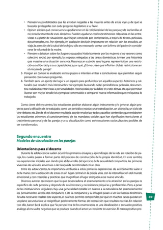 89
•	 Piensen las posibilidades que les estaban negadas a las mujeres antes de estas leyes y de qué se
buscaba protegerlas con cada progreso legislativo a su favor.
•	 Opinen sobren qué consecuencias podía tener en la cotidianeidad de las parejas y de las familias el
no reconocimiento de esos derechos. Pueden ayudarse con los testimonios relevados en las entre-
vistas o a partir de situaciones que hayan conocido por comentarios, a través de textos, películas,
documentales, etc. Por ejemplo, en cualquier decisión importante en relación con los estudios, un
viaje,la atención de la salud de los hijos,sólo era necesario contar con la firma del padre sin conside-
rarse la voluntad de la madre.
•	 Piensen y debatan sobre los lugares ocupados históricamente por las mujeres y los varones como
colectivo social, por ejemplo, las esposas relegadas a las tareas domésticas. Armen una historieta
que muestre una situación concreta. Reconozcan cuándo esos lugares representaban una restric-
ción a su libertad y a sus capacidades y por qué.¿Cómo creen que influirían dichas restricciones en
el vínculo de pareja?
3-	 Pongan en común lo analizado en los grupos e intenten arribar a conclusiones que permitan seguir
pensando con nuevas preguntas.
4-	 También sería un aporte dar lugar a un espacio para profundizar en aquellos aspectos históricos y cul-
turales que resulten más interesantes; por ejemplo,buscando notas periodísticas,películas,documen-
tos,realizando entrevistas a personalidades reconocidas por su labor en estos temas,etc.que permitan
ilustrar con mayor detalle los ejemplos comentados o compartir nueva información que enriquezca lo
trabajado.
Como cierre del encuentro, los estudiantes podrían elaborar algún instrumento y/o generar algún pro-
yecto para la difusión de lo trabajado,como un periódico escolar,una teatralización,un videoclip,un ciclo de
cine-debate,etc.Desde el rol docente resultaría acorde revalorizar todos aquellos contenidos que reelaboren
las estudiantes atinentes al cuestionamiento de los mandatos sociales que han significado restricciones al
crecimiento personal y de las parejas y a su visualización como construcciones socioculturales posibles de
ser transformadas.
Segundo encuentro
Modelos de vinculación en las parejas
Orientaciones para el docente
Durante la adolescencia suelen ocurrir los primeros ensayos y aprendizajes de la vida en relación de pa-
reja, los cuales pasan a formar parte del proceso de construcción de la propia identidad. En este sentido,
las experiencias iniciales van dando pie al desarrollo del ejercicio de la sexualidad compartida, las primeras
vivencias de vínculos amorosos o de búsqueda de intimidad con el otro.
Entre los adolescentes, la importancia atribuida a estas primeras experiencias de acercamiento suele ir
de la mano con la ubicación de estas en un lugar central en la propia vida, con la intensificación del mundo
emocional y con creencias y prácticas que magnifican el lugar otorgado a ese nuevo vínculo.
Diversos autores reconocen que lo que desencadena el enamoramiento o la atracción en las parejas es
específico de cada persona y depende de sus intereses y necesidades psíquicas y preferencias. Pero, a pesar
de las motivaciones singulares, hay una generalidad notable en cuanto a la naturaleza del enamoramiento:
los pensamientos acerca del compañero o de la compañera y su imagen pasan a ser las fuerzas directrices.
Resulta necesario resaltar este aspecto,el cual nos permite comprender por qué en muchos casos quedan en
un plano secundario o se resignifican positivamente formas de interacción que resultan nocivas.En relación
con ello, Aaron Beck explica que“la perspectiva de los enamorados es una idealización o encuadre positivo,
análogo al encuadre negativo que se produce cuando el amor se convierte en aversión.El marco positivo pro-
 