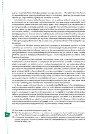 90
duce una imagen idealizada del amado,que destaca los rasgos seductores y esfuma los indeseables.A veces,
los rasgos seductores se expanden hasta llenar el marco.En cierto sentido,esa perspectiva se vuelve cerrada,
de modo que ningún elemento ingrato pueda entrar en el cuadro”.40
Los adolescentes provienen de familias o de hogares con un particular ambiente interactivo en el que
se combinan no sólo las características y los componentes de la historia personal de cada uno de los padres
o cuidadores sino también la de estos como pareja y la de la familia como grupo. Si en sus interacciones se
generan y se reproducen conductas y actitudes abusivas,pueden llegar a instalarse patrones de vinculación
donde el maltrato y la desconsideración pasan a ser el código aceptado como vía de comunicación y de re-
solución de los conflictos. La violencia familiar adquiere una dirección que se corresponde con las variables
de edad y de género; es decir que se orienta desde los adultos a los niños y desde los miembros masculinos
hacia las mujeres. Por los procesos de socialización de género, los hijos varones suelen identificarse con el
agresor incorporando activamente lo que alguna vez sufrieron pasivamente. Las mujeres, en cambio, suelen
realizar aprendizajes que favorecen en ellas condiciones de sumisión e indefensión frente al compañero que
las victimiza.
Las historias de vida de los miembros de la familia constituyen un determinante importante en las ca-
racterísticas que asumirán los vínculos futuros de los miembros más jóvenes. Los antecedentes de quienes
están involucrados en relaciones abusivas muestran un alto porcentaje de contextos violentos en las familias
de origen.La violencia vivida cotidianamente puede ser incorporada como vía habitual de resolución de los
problemas y ejercer el efecto de su“naturalización”al pasar a ser una respuesta practicada y repetida por las
figuras más importantes.
Es así que quienes han vivenciado malos tratos familiares pueden llegar a tener una percepción diferen-
te de estos en sus nuevas relaciones en comparación con quienes han sido respetados y valorados desde
edades tempranas. En este sentido, es común escuchar relatos de adolescentes que padecen alguna forma
de maltrato por parte de sus parejas, que dan cuenta de la banalización que le otorgan como una respuesta
para preservarse emocionalmente de sentirse no queridas o rechazadas. Mantener la relación, lograr que la
pareja cambie o responder en forma más acorde a sus requerimientos pasan a ser,muchas veces,los objetivos
prioritarios sin poder visualizar que los comportamientos abusivos provienen de la construcción de la propia
subjetividad partiendo de la historia de crianza y que cada uno necesita responsabilizarse de revisar su estilo
de vinculación. Algunos estudios han encontrado también que, en muchos casos, los adolescentes conside-
ran las agresiones de sus parejas o compañeros como una broma o como un juego que a veces puede“irse de
las manos”o como respuestas“normales”ante malentendidos,celos o desacuerdos.41
En diversos trabajos existen coincidencias en cuanto a la posibilidad de que el niño maltratado adopte
esta forma de comportamiento o la tolere cuando de adulto deba relacionarse y formar su propia familia,
como producto de haber incorporado este modelo de crianza.Sin embargo,en relación con ello,Gracia Fuster
aclara:“…mientras que retrospectivamente en los estudios de investigación la historia de maltrato conduce
de forma aparentemente inevitable al maltrato,prospectivamente el ser maltratado no lleva necesariamente
al maltrato, haciéndose evidentes las múltiples posibles trayectorias y resultados en el desarrollo. Así por
ejemplo la disponibilidad de una relación emocionalmente apoyativa en la infancia,una relación terapéutica
profesional en un período determinado de la vida y la formación de una relación estable con un adulto en la
madurez pueden ser factores importantes en la discontinuidad del ciclo del maltrato”.42
40	 Aaron Beck:Con el amor no basta,Barcelona,Altaya,1995.
41	 María Pilar González Lozano:“Violencia en las relaciones de noviazgo entre jóvenes y adolescentes de la comu-
nidad de Madrid”,tesis doctoral,Universidad Complutense de Madrid,Facultad de Psicología,Madrid,2008.
42	 E. Gracia Fuster:“Maltrato emocional”, en Maltrato infantil: prevención,diagnóstico e intervención desde el ámbito
sanitario, Documento Técnico Nº 22, capítulo 7, Dirección General de Prevención y Promoción de la Salud, Co-
munidad de Madrid,1995.
 