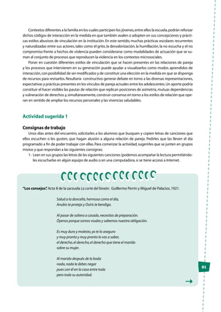 91
Contextos diferentes a la familia en los cuales participen los jóvenes,entre ellos la escuela,podrán reforzar
dichos códigos de interacción en la medida en que también avalen o adopten en sus concepciones y prácti-
cas estilos abusivos de vinculación en la institución. En este sentido, muchas prácticas escolares recurrentes
y naturalizadas entre sus actores, tales como el grito, la desvalorización, la humillación, la no escucha y el no
compromiso frente a hechos de violencia pueden considerarse como modalidades de actuación que se su-
man al conjunto de procesos que reproducen la violencia en los contextos microsociales.
Poner en cuestión diferentes estilos de vinculación que se hacen presentes en las relaciones de pareja
y los procesos que intervienen en su generación puede ayudar a visualizarlos como modos aprendidos de
interacción,con posibilidad de ser modificados y de constituir una elección en la medida en que se disponga
de recursos para revisarlos.Resultaría constructivo generar debate en torno a las diversas representaciones,
expectativas y prácticas presentes en los vínculos de pareja actuales entre los adolescentes.Un aporte podría
constituir el hacer visibles las pautas de relación que replican posiciones de asimetría,mutuas dependencias
y vulneración de derechos y,simultáneamente,construir consenso en torno a los estilos de relación que ope-
ran en sentido de ampliar los recursos personales y las vivencias saludables.
Actividad sugerida 1
Consignas de trabajo	
Unos días antes del encuentro, solicitarles a los alumnos que busquen y copien letras de canciones que
ellos escuchen o les gusten, que hagan alusión a alguna relación de pareja. Pedirles que las lleven el día
programado a fin de poder trabajar con ellas.Para comenzar la actividad,sugerirles que se junten en grupos
mixtos y que respondan a las siguientes consignas:
1-	 Lean en sus grupos las letras de las siguientes canciones (podemos acompañar la lectura permitiéndo-
les escucharlas en algún equipo de audio o en una computadora,si se tiene acceso a Internet.
“Los consejos”. Acto II de la zarzuela La corte del faraón. Guillermo Perrín y Miguel de Palacios,1921.
Salud a la doncella,hermosa como el día,
Anubis te proteja y Osiris te bendiga.
Al pasar de soltera a casada,necesitas de preparación.
Óyenos porque somos viudas y sabemos nuestra obligación.
Es muy duro y molesto,yo te lo aseguro
y muy pronto y muy pronto lo vas a saber,
el derecho,el derecho,el derecho que tiene el marido
sobre su mujer.
Al marido después de la boda
nada,nada le debes negar
pues con él en la casa entre toda
pero toda su autoridad.
 
