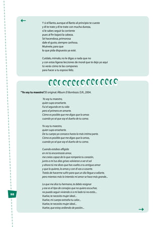 Y si el llanto,aunque el llanto al principio te cueste
y él te trate y él te trate con mucha dureza,
si le sabes seguir la corriente
pues al fin bajará la cabeza.
Sé hacendosa,primorosa
dale el gusto,siempre cariñosa.
Muévete,para que
lo que pida dispuesto ya esté.
Cuídalo,mímalo,no le digas a nada que no
y con estas ligeras lecciones de moral que te dejo yo aquí
tú verás cómo te las compones
para hacer a tu esposo feliz.
“Yo soy tu maestro”.El original.Álbum El Bombazo.D.R.,2004.
Yo soy tu maestro,
quien supo enseñarte.
Fui el segundo en tu vida
pero el primero en amarte.
Cómo es posible que me digas que lo amas
cuando yo sé que soy el dueño de tu cama.
Yo soy tu maestro,
quien supo enseñarte.
De tu cuerpo yo conozco hasta la más intima parte.
Cómo es posible que me digas que lo amas,
cuando yo sé que soy el dueño de tu cama.
Cuando estabas afligida
en mí tú encontraste amor,
me creías capaz de lo que rompería tu corazón,
junto a mí tus días grises volvieron a ver el sol
y ahora tú me dices que has vuelto a tu antiguo amor
y que lo quieres,lo amas y con él vas a casarte.
Tratás de hacerme sufrir para que un día llegue a odiarte,
pero mientas más lo intentás mi amor se hace más grande...
Lo que me dice tu hermano,te debés resignar
y ese es el tipo de consejos que no quiero escuchar,
no puedo seguir viviendo si a mi lado tú no estás...
Vuelve,te necesito mujer ideal...
Vuelve,mi cuerpo extraña tu calor...
Vuelve,te necesito mujer ideal...
Vuelve,que estoy ardiendo de pasión...
92
 