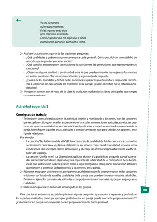 93
Yo soy tu maestro,
quien supo enseñarte.
Fui el segundo en tu vida,
pero el primero en amarte.
Cómo es posible que me digas que lo amas,
cuando yo sé que soy el dueño de tu cama.
2-	 Analicen las canciones a partir de las siguientes preguntas:
•	 ¿Qué cualidades y qué roles se promueven para cada género? ¿Cómo describirían la modalidad de
relación que se plantea en cada canción?
•	 ¿Qué cambios encuentran en las relaciones de pareja entre las generaciones que representan estas
canciones?
•	 ¿Observan alguna similitud o continuidad entre lo que pueden vivenciar las mujeres y los varones
en ambas canciones? De ser así,menciónenlas y argumenten la respuesta.
•	 ¿Cuáles de los mandatos y dichos de las canciones les parecen pueden inducir respuestas restricti-
vas a la libertad de cada uno de los miembros de la pareja? ¿Cuáles derechos no se estarían consi-
derando?
3-	 Pongan en común con el resto de la clase lo analizado resaltando las ideas principales que surgen
como conclusiones.
Actividad sugerida 2
Consignas de trabajo
1-	Teniendo en cuenta lo trabajado en la actividad anterior y reunidos de a dos o tres,lean las canciones
que recopilaron. Busquen en ellas expresiones en las cuales se mencionen actitudes, conductas, pos-
turas, etc. que para ustedes favorezcan relaciones igualitarias y respetuosas entre los miembros de la
pareja. Identifiquen aquellas otras actitudes o comportamientos que para ustedes se oponen a este
tipo de relaciones.
Por ejemplo:
•	 La canción “No hablen mal de ella” (El Polaco) rescata la cualidad de hablar cara a cara cuando los
sentimientos cambian y se plantea el desafío de ser sincero con el otro.Esta cualidad requiere como
condiciones el respeto por el otro,la franqueza y el coraje de afrontar responsablemente las dificul-
tades de la pareja.
•	 La canción“Confía en mí”(La Champion Liga) hace alusión a la posibilidad de que la pareja“sane to-
das las heridas”sufridas en el pasado y sea el garante de la felicidad de su compañero.Sería benefi-
cioso que la discusión pudiera girar en torno al lugar otorgado al otro y poner en cuestión actitudes
que tienden a potenciar la dependencia y la asimetría en la pareja.
2-	 Reúnanse en grupos de cinco o seis compañeros/as,debatan sobre lo que observaron en las canciones
y elaboren un listado de aquellas cualidades de la pareja que pueden favorecer vínculos saludables.
Piensen en ejemplos concretos de actitudes o comportamientos en los cuales se pongan en juego esas
cualidades.
3-	 Realicen una puesta en común de lo trabajado en los grupos.
Para concluir el encuentro, se podrían plantear algunas preguntas que ayuden a repensar y profundizar
los aspectos analizados, como por ejemplo: ¿cuándo estar en pareja puede coartar la propia autonomía? Y
¿cuándo estar en pareja suma vivencias para el propio crecimiento como persona?
 