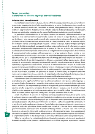 94
Tercer encuentro
Violencia en los vínculos de pareja entre adolescentes
Orientaciones para el docente
Cuando hablamos de relaciones abusivas,estamos refiriéndonos a aquellas en las cuales las maniobras in-
terpersonales para ejercer el control sobre la pareja establecen un patrón vincular que se reitera e instala con
el correr del tiempo. Los malos tratos, como modo de relación, no surgen en forma abrupta sino que se van
instalando progresivamente desde las primeras actitudes cotidianas de desconsideración y desvalorización,
las que,una vez toleradas o pasadas por alto,pueden habilitar otras conductas de mayor importancia.
En general,esta modalidad abusiva de vinculación comienza con reiteradas y diferentes actitudes de ma-
nipulación en el orden de lo emocional, orientadas a ubicar a la pareja en un lugar devaluado, a controlar
sus decisiones y actos y a que aquella responda a los propios reclamos e intereses. En torno al primer fin,
podríamos ubicar actitudes tales como la ridiculización,las críticas,no tomar en cuenta las opiniones del otro,
los insultos, los silencios como respuesta o la negación a entablar un diálogo, etc.El control para restringir el
margen de decisión personal de la pareja puede instalarse a través de la exigencia de información en cuanto
a horarios o personas con las cuales se interactúa, las escenas de celos, etc., actitudes que también pueden
más tarde convertirse en expresiones amenazantes, en hostigamiento e invasión progresiva de la intimidad.
El acoso emocional en los noviazgos adolescentes a veces es tal que las jóvenes llegan a cambiar su com-
portamiento, limitan sus decisiones o el contacto con amigos, familiares y compañeros de escuela, con el fin
de evitar peleas o que su pareja se moleste. Asimismo, el maltrato puede tender a lograr que ella actúe o se
comporte en función de los objetivos y decisiones del varón,aunque esto implique la postergación o deses-
timación de las necesidades, tiempos y decisiones de la joven. Por ejemplo, en este tipo de relación, donde
se establece un patrón vincular de dominio, el inicio de las relaciones sexuales o muchas de las decisiones
que conciernen a su ejercicio (el momento,el adoptar o no un método de prevención del embarazo o de las
ITS, las prácticas sexuales, etc.) suelen ser uno más de los terrenos en los cuales el varón es el que define. Es
así que, muchas veces, las jóvenes van generando un proceso de acomodación y de adaptación para evitar
nuevas agresiones, permaneciendo pendientes de los gestos, los reclamos y hasta de la forma de pensar de
sus compañeros,aumentando,como consecuencia,su vulnerabilidad y su dependencia.
Los niveles de aceptación o de minimización de estas conductas pueden variar,llegando en algunos casos
a considerarse como algo “normal”. Otras veces las adolescentes toleran estos tipos de actitudes porque se
encuentran ligadas afectivamente a sus parejas,temen que sus marcaciones o puesta de límites impliquen la
ruptura del vínculo, por vergüenza a lo que opinarán otras personas, porque tienen miedo de lo que pueda
ocurrir si son ellas las que toman la iniciativa de terminar la relación o porque, a pesar de los malos tratos, la
relación permite responder a ciertos intereses que se valoran:tener compañía,explorar el propio desempeño
frente al otro sexo,sentirse importante para alguien o protegida frente a los otros,etcétera.
Ante la naturalización de episodios de violencia es común que las adolescentes oculten lo que les ocurre,
lo justifiquen,se sientan responsables por no ser lo suficientemente buenas como para que las cosas sean dife-
rentes o se consideren llamadas a hacer algo para que su compañero pueda cambiar.Ello lo podemos asociar
con las adjudicaciones culturales hacia el rol femenino en relación a sus funciones de brindar contención y de
responder ante las demandas y carencias ajenas.Por otro lado,en los noviazgos adolescentes,como ocurre en
parejas de adultos, los episodios de violencia suelen tener un carácter cíclico que alterna períodos de calma
y de manifestaciones afectivas con otros de tensión, conflictos y maltrato.En muchos casos suele ocurrir que,
luego de un acto abusivo,el joven pide perdón,promete no volver a comportarse así o tiene gestos de consi-
deración hacia su pareja como estrategias para mantener la relación.Ello también contribuye a la confusión y
al surgimiento recurrente en ellas de esperanzas en torno a la posibilidad de que las cosas puedan mejorar.
Si bien las maniobras y las modalidades de interacción abusivas descriptas anteriormente guardan simi-
litudes entre parejas adultas y jóvenes o adolescentes, en estas últimas, en general, la problemática aparece
 