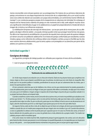 menos reconocible como tal para quienes son sus protagonistas. Por tratarse de sus primeras relaciones de
pareja y encontrarse en una etapa importante de construcción de su subjetividad y de su ser social, muchas
veces esos estilos de relación son asociados con juegos descontrolados,con sentimientos fuertes“difíciles de
manejar”o con conductas pasajeras propias de la inexperiencia en relaciones de intimidad. Sin embargo, el
impacto de las interacciones violentas de pareja, en este momento de la vida, suele adquirir muchas veces
una significación intensificada al jugar en la adolescencia un papel tan preponderante la mirada del otro, la
imagen de sí mismo y sus influencias recíprocas.
La visibilización temprana de este tipo de interacciones .–ya sea por parte de la misma joven,de sus alle-
gados o de algún referente adulto– y la ayuda a tiempo pueden evitar que prosigan hacia formas más graves.
Por ello es tan importante la sensibilización y la posición de repudio hacia esto por parte de quienes trabajan
y/o tienen cercanía con población adolescente.Si se tratara de parejas conformadas por estudiantes,nuestra
mirada y apoyo, como referentes de confianza, deben estar dirigidos a ambos, ya que es factible que los dos
sean nuestros alumnos,adolescentes y,por lo tanto,sujetos a ser protegidos en sus derechos por parte de los
adultos con quienes se vinculan.
Actividad sugerida 1
Consignas de trabajo
Las siguientes consignas de trabajo pueden ser utilizadas para organizar el marco de las actividades.
1-	 Lean en grupos el siguiente relato.
95
Testimonio de una adolescente de 15 años
Un 18 de mayo empecé una relación con un chico de mi barrio.Todo era muy bueno hasta que cumplimos tres
meses.Llegó un día en que empezó a prohibirme que me pintase, me decía que era más linda sin maquillar.Más
tarde, que no me pusiera pollera ni vestidos, poniéndome la excusa de que así solamente iban las trolas, que si
acaso me quería parecer a ellas.
Al mes comenzó a decirme que no les hablara a los chicos con los que anteriormente he estado, paveando o
cosas de adolescentes,pero nunca sin llegar al sexo,por supuesto.Me refiero a amistades,me dijo que ni los mirara
a la cara,que no le hablara a ningún amigo ni siquiera de él,hasta llegar al punto de que no pudiese saludar ni a
su propio hermano.Bueno,así empezó todo.
Cuandocumplimoscuatromeses,eralaComunióndeunprimomíoyminoviomeprohibióquesaludaraamis
primos que tenían 17 y 18 años porque como no eran primos hermanos,dijo que eran tipos como cualquier otro,
que podría tener algo con ellos.Yo,por no discutir y para que no me chillara,le hacía caso en vez de ponerme en mi
lugar y decirle claramente que él en su vida haga lo que quiera que yo en la mía sé lo que debo hacer.
Así seguía el tema,cada vez iba a más,de no dejarme que me fuera con amigas,de tener que acompañarme al
médico cuando iba con mi madre para asegurarse de que ningún otro me miraba ni yo a él.Cuando discutíamos,
a veces se golpeaba la cabeza contra la pared,pero por supuesto que en mi casa no.Él tenía dos caras,se hacía el
bueno delante de mis padres,pero en su casa me gritaba loca o trola,delante de su propia madre.Y la madre tan
callada,porque a ella la insultaba igual.
A los ocho meses me metió el primer bife,simplemente porque le gané jugando a las cartas; casi se lo devuelvo
perohastalosdiezminutosquepasaronnoselodiporquemequedébloqueada,nomeesperabaqueconlapersona
que yo más quería… con el que pasaba buenos momentos (muy pocos),pero no sé por qué lo seguí viendo.
 