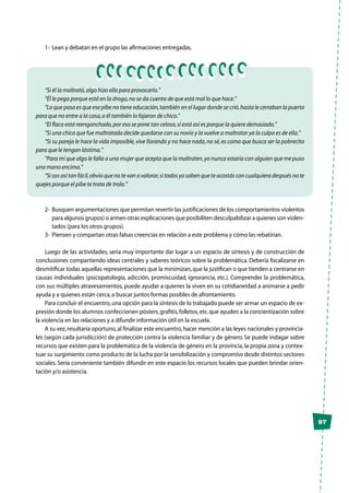 97
1-	 Lean y debatan en el grupo las afirmaciones entregadas.
“Si él la maltrató,algo hizo ella para provocarlo.”
“Él le pega porque está en la droga,no se da cuenta de que está mal lo que hace.”
“Lo que pasa es que ese pibe no tiene educación,también en el lugar donde se crió,hasta le cerraban la puerta
para que no entre a la casa,a él también lo fajaron de chico.”
“El flaco está reenganchado,por eso se pone tan celoso,si está así es porque la quiere demasiado.”
“Si una chica que fue maltratada decide quedarse con su novio y la vuelve a maltratar ya la culpa es de ella.”
“Si su pareja le hace la vida imposible,vive llorando y no hace nada,no sé,es como que busca ser la pobrecita
para que le tengan lástima.”
“Para mí que algo le falla a una mujer que acepta que la maltraten,yo nunca estaría con alguien que me puso
una mano encima.”
“Si sos así tan fácil,obvio que no te van a valorar,si todos ya saben que te acostás con cualquiera después no te
quejes porque el pibe te trata de trola.”
2-	 Busquen argumentaciones que permitan revertir las justificaciones de los comportamientos violentos
para algunos grupos) o armen otras explicaciones que posibiliten desculpabilizar a quienes son violen-
tados (para los otros grupos).
3-	 Piensen y compartan otras falsas creencias en relación a este problema y cómo las rebatirían.
Luego de las actividades, sería muy importante dar lugar a un espacio de síntesis y de construcción de
conclusiones compartiendo ideas centrales y saberes teóricos sobre la problemática. Debería focalizarse en
desmitificar todas aquellas representaciones que la minimizan,que la justifican o que tienden a centrarse en
causas individuales (psicopatología, adicción, promiscuidad, ignorancia, etc.). Comprender la problemática,
con sus múltiples atravesamientos, puede ayudar a quienes la viven en su cotidianeidad a animarse a pedir
ayuda y a quienes están cerca,a buscar juntos formas posibles de afrontamiento.
Para concluir el encuentro,una opción para la síntesis de lo trabajado puede ser armar un espacio de ex-
presión donde los alumnos confeccionen pósters,grafitis,folletos,etc.que ayuden a la concientización sobre
la violencia en las relaciones y a difundir información útil en la escuela.
A su vez,resultaría oportuno,al finalizar este encuentro,hacer mención a las leyes nacionales y provincia-
les (según cada jurisdicción) de protección contra la violencia familiar y de género. Se puede indagar sobre
recursos que existen para la problemática de la violencia de género en la provincia, la propia zona y contex-
tuar su surgimiento como producto de la lucha por la sensibilización y compromiso desde distintos sectores
sociales. Sería conveniente también difundir en este espacio los recursos locales que pueden brindar orien-
tación y/o asistencia.
 