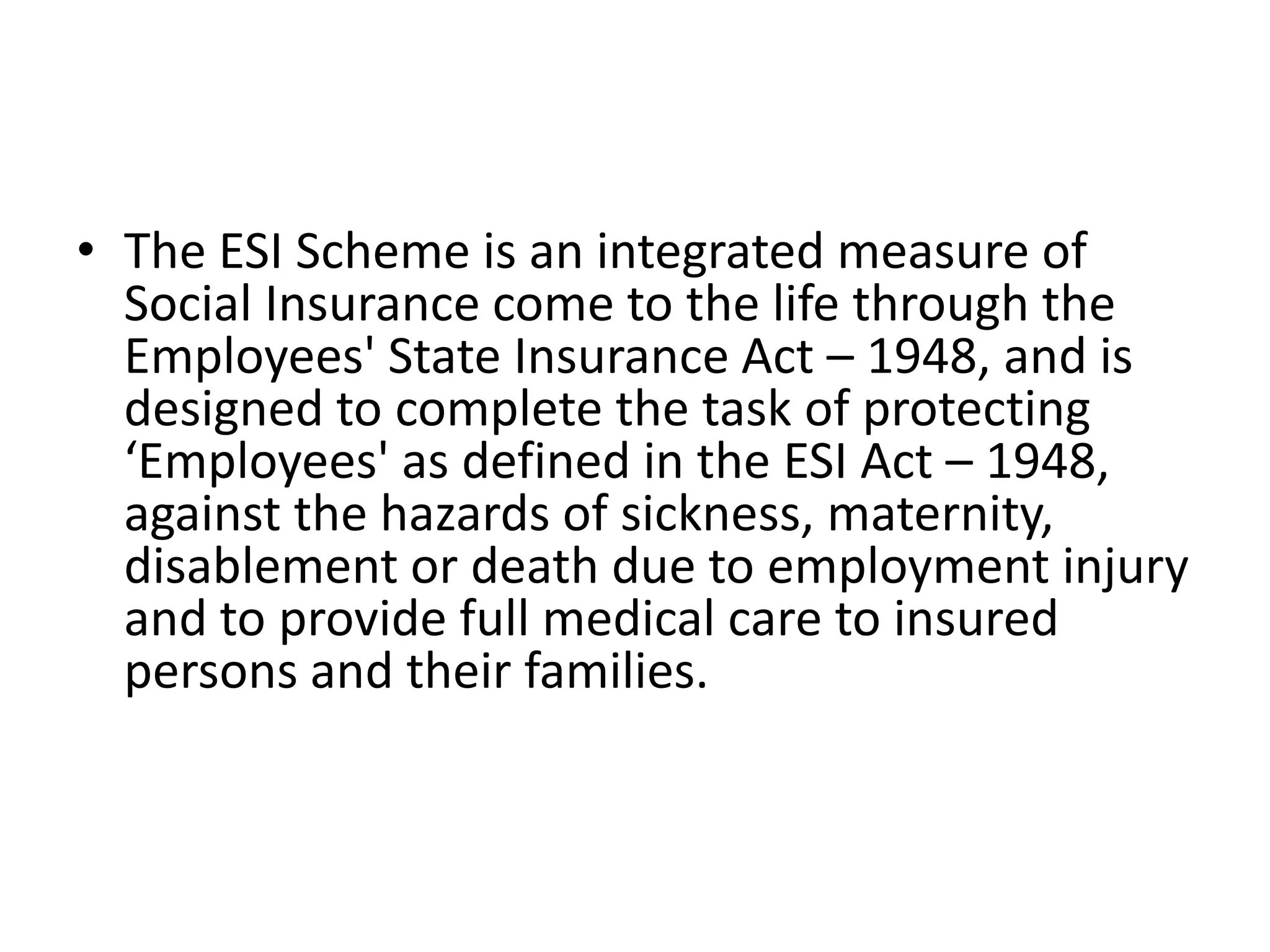 • The ESI Scheme is an integrated measure of
Social Insurance come to the life through the
Employees' State Insurance Act – 1948, and is
designed to complete the task of protecting
‘Employees' as defined in the ESI Act – 1948,
against the hazards of sickness, maternity,
disablement or death due to employment injury
and to provide full medical care to insured
persons and their families.
 