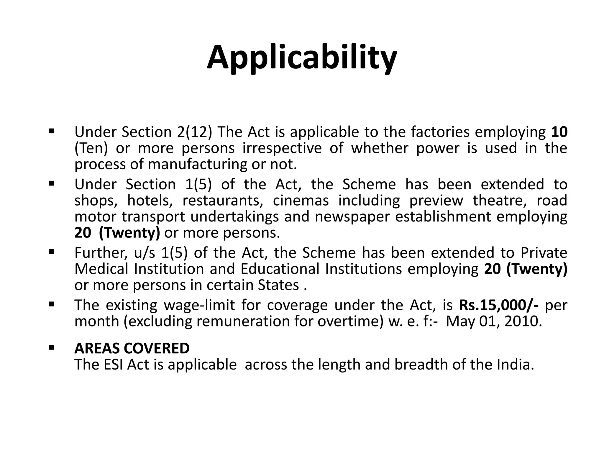 Applicability
 Under Section 2(12) The Act is applicable to the factories employing 10
(Ten) or more persons irrespective of whether power is used in the
process of manufacturing or not.
 Under Section 1(5) of the Act, the Scheme has been extended to
shops, hotels, restaurants, cinemas including preview theatre, road
motor transport undertakings and newspaper establishment employing
20 (Twenty) or more persons.
 Further, u/s 1(5) of the Act, the Scheme has been extended to Private
Medical Institution and Educational Institutions employing 20 (Twenty)
or more persons in certain States .
 The existing wage-limit for coverage under the Act, is Rs.15,000/- per
month (excluding remuneration for overtime) w. e. f:- May 01, 2010.
 AREAS COVERED
The ESI Act is applicable across the length and breadth of the India.
 