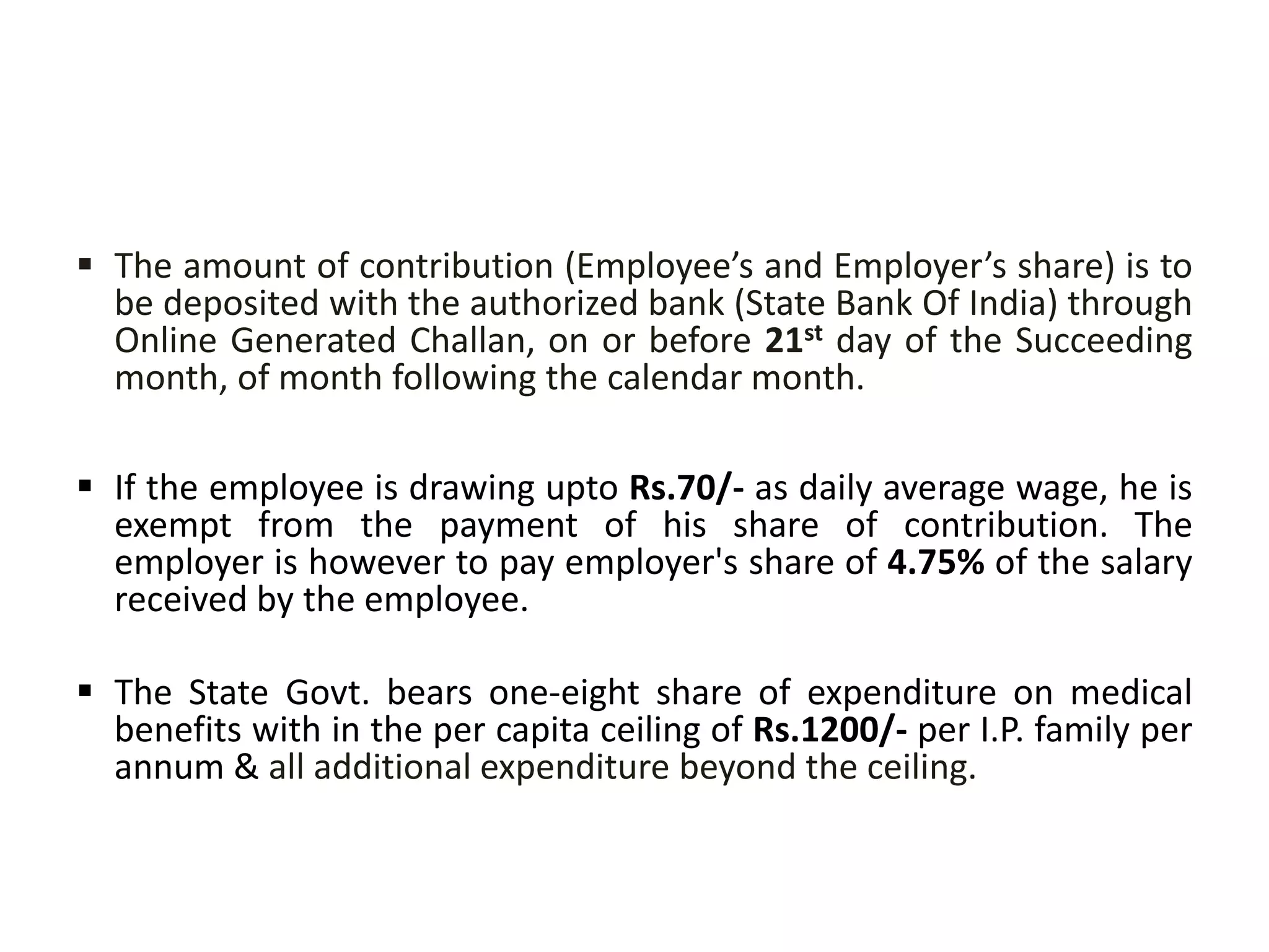  The amount of contribution (Employee’s and Employer’s share) is to
be deposited with the authorized bank (State Bank Of India) through
Online Generated Challan, on or before 21st day of the Succeeding
month, of month following the calendar month.
 If the employee is drawing upto Rs.70/- as daily average wage, he is
exempt from the payment of his share of contribution. The
employer is however to pay employer's share of 4.75% of the salary
received by the employee.
 The State Govt. bears one-eight share of expenditure on medical
benefits with in the per capita ceiling of Rs.1200/- per I.P. family per
annum & all additional expenditure beyond the ceiling.
 