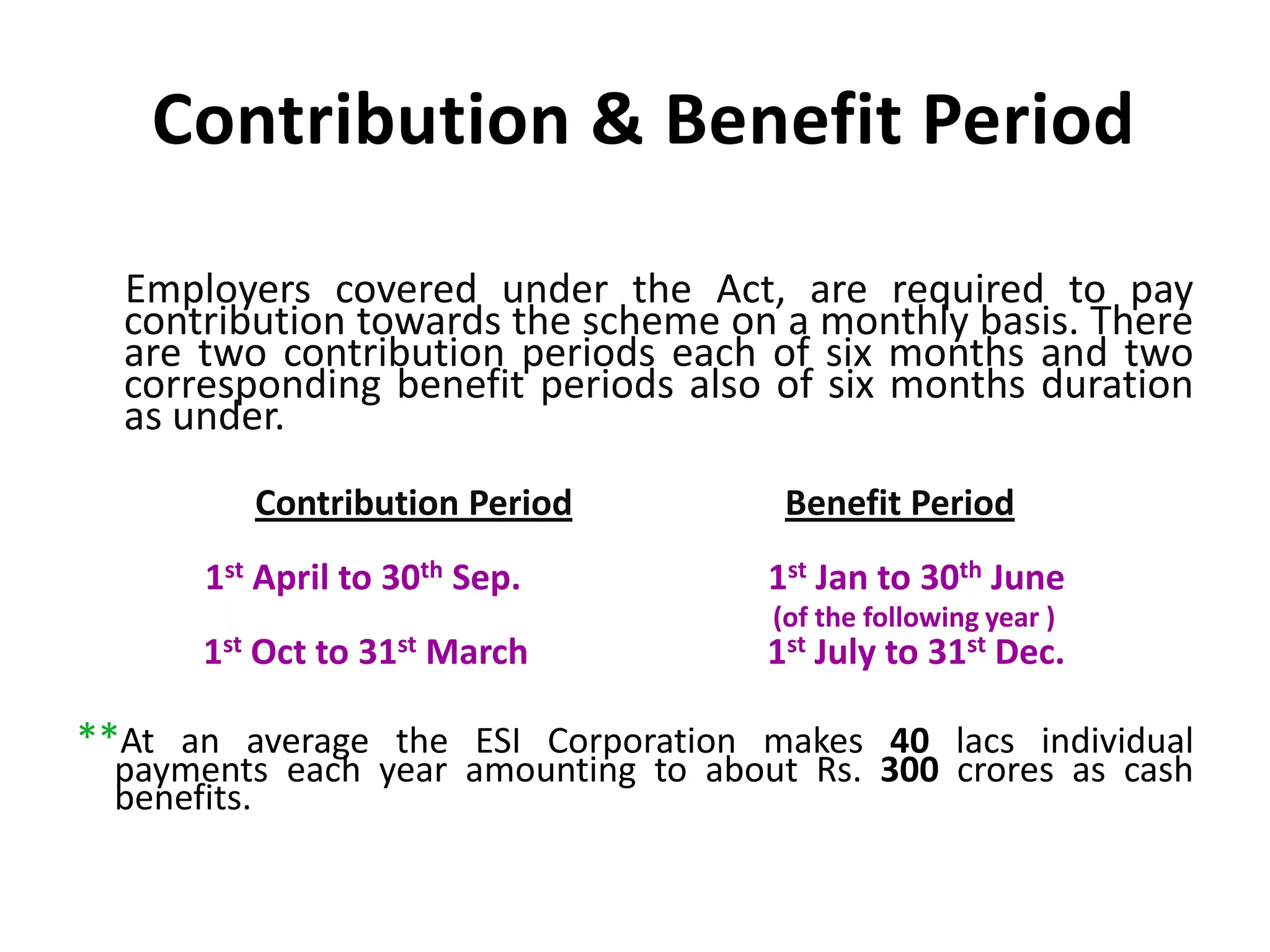 Contribution & Benefit Period
Employers covered under the Act, are required to pay
contribution towards the scheme on a monthly basis. There
are two contribution periods each of six months and two
corresponding benefit periods also of six months duration
as under.
Contribution Period Benefit Period
1st April to 30th Sep. 1st Jan to 30th June
(of the following year )
1st Oct to 31st March 1st July to 31st Dec.
**At an average the ESI Corporation makes 40 lacs individual
payments each year amounting to about Rs. 300 crores as cash
benefits.
 