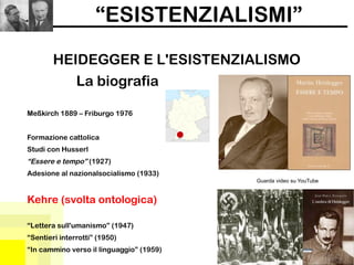 “ESISTENZIALISMI”
HEIDEGGER E L'ESISTENZIALISMO
Guarda video su YouTube
La biografia
Meßkirch 1889 – Friburgo 1976
Formazione cattolica
Studi con Husserl
“Essere e tempo” (1927)
Adesione al nazionalsocialismo (1933)
Kehre (svolta ontologica)
“Lettera sull'umanismo” (1947)
“Sentieri interrotti” (1950)
“In cammino verso il linguaggio” (1959)
 
