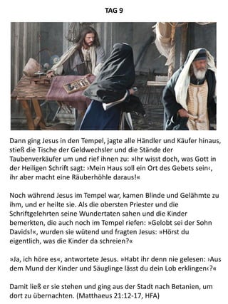 Dann ging Jesus in den Tempel, jagte alle Händler und Käufer hinaus,
stieß die Tische der Geldwechsler und die Stände der
Taubenverkäufer um und rief ihnen zu: »Ihr wisst doch, was Gott in
der Heiligen Schrift sagt: ›Mein Haus soll ein Ort des Gebets sein‹,
ihr aber macht eine Räuberhöhle daraus!«
Noch während Jesus im Tempel war, kamen Blinde und Gelähmte zu
ihm, und er heilte sie. Als die obersten Priester und die
Schriftgelehrten seine Wundertaten sahen und die Kinder
bemerkten, die auch noch im Tempel riefen: »Gelobt sei der Sohn
Davids!«, wurden sie wütend und fragten Jesus: »Hörst du
eigentlich, was die Kinder da schreien?«
»Ja, ich höre es«, antwortete Jesus. »Habt ihr denn nie gelesen: ›Aus
dem Mund der Kinder und Säuglinge lässt du dein Lob erklingen‹?«
Damit ließ er sie stehen und ging aus der Stadt nach Betanien, um
dort zu übernachten. (Matthaeus 21:12-17, HFA)
TAG 9
 