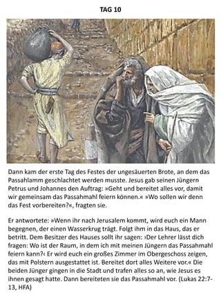 Dann kam der erste Tag des Festes der ungesäuerten Brote, an dem das
Passahlamm geschlachtet werden musste. Jesus gab seinen Jüngern
Petrus und Johannes den Auftrag: »Geht und bereitet alles vor, damit
wir gemeinsam das Passahmahl feiern können.« »Wo sollen wir denn
das Fest vorbereiten?«, fragten sie.
Er antwortete: »Wenn ihr nach Jerusalem kommt, wird euch ein Mann
begegnen, der einen Wasserkrug trägt. Folgt ihm in das Haus, das er
betritt. Dem Besitzer des Hauses sollt ihr sagen: ›Der Lehrer lässt dich
fragen: Wo ist der Raum, in dem ich mit meinen Jüngern das Passahmahl
feiern kann?‹ Er wird euch ein großes Zimmer im Obergeschoss zeigen,
das mit Polstern ausgestattet ist. Bereitet dort alles Weitere vor.« Die
beiden Jünger gingen in die Stadt und trafen alles so an, wie Jesus es
ihnen gesagt hatte. Dann bereiteten sie das Passahmahl vor. (Lukas 22:7-
13, HFA)
TAG 10
 