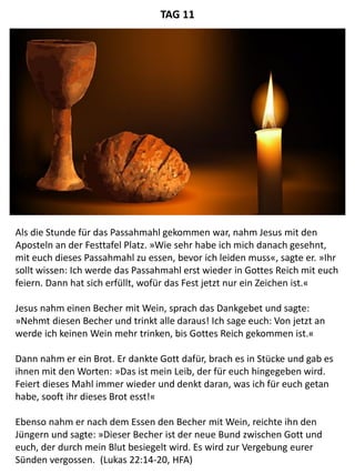 Als die Stunde für das Passahmahl gekommen war, nahm Jesus mit den
Aposteln an der Festtafel Platz. »Wie sehr habe ich mich danach gesehnt,
mit euch dieses Passahmahl zu essen, bevor ich leiden muss«, sagte er. »Ihr
sollt wissen: Ich werde das Passahmahl erst wieder in Gottes Reich mit euch
feiern. Dann hat sich erfüllt, wofür das Fest jetzt nur ein Zeichen ist.«
Jesus nahm einen Becher mit Wein, sprach das Dankgebet und sagte:
»Nehmt diesen Becher und trinkt alle daraus! Ich sage euch: Von jetzt an
werde ich keinen Wein mehr trinken, bis Gottes Reich gekommen ist.«
Dann nahm er ein Brot. Er dankte Gott dafür, brach es in Stücke und gab es
ihnen mit den Worten: »Das ist mein Leib, der für euch hingegeben wird.
Feiert dieses Mahl immer wieder und denkt daran, was ich für euch getan
habe, sooft ihr dieses Brot esst!«
Ebenso nahm er nach dem Essen den Becher mit Wein, reichte ihn den
Jüngern und sagte: »Dieser Becher ist der neue Bund zwischen Gott und
euch, der durch mein Blut besiegelt wird. Es wird zur Vergebung eurer
Sünden vergossen. (Lukas 22:14-20, HFA)
TAG 11
 