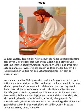 Da Jesus wusste, dass ihm der Vater alles in die Hände gegeben hatte und
dass er von Gott ausgegangen war und zu Gott hinging, stand er vom
Mahl auf, legte sein Obergewand ab, nahm einen Schurz und umgürtete
sich; darauf goss er Wasser in das Becken und fing an, den Jüngern die
Füße zu waschen und sie mit dem Schurz zu trocknen, mit dem er
umgürtet war.
Nachdem er nun ihre Füße gewaschen und sein Obergewand angezogen
hatte, setzte er sich wieder zu Tisch und sprach zu ihnen: Versteht ihr, was
ich euch getan habe? Ihr nennt mich Meister und Herr und sagt es mit
Recht; denn ich bin es auch. Wenn nun ich, der Herr und Meister, euch
die Füße gewaschen habe, so sollt auch ihr einander die Füße waschen;
denn ein Vorbild habe ich euch gegeben, damit auch ihr so handelt, wie
ich an euch gehandelt habe. Wahrlich, wahrlich, ich sage euch: Der
Knecht ist nicht größer als sein Herr, noch der Gesandte größer als der ihn
gesandt hat. Wenn ihr dies wisst, glückselig seid ihr, wenn ihr es tut!
(Johannes 13:3-5, 12-17, SCH2000)
TAG 12
 