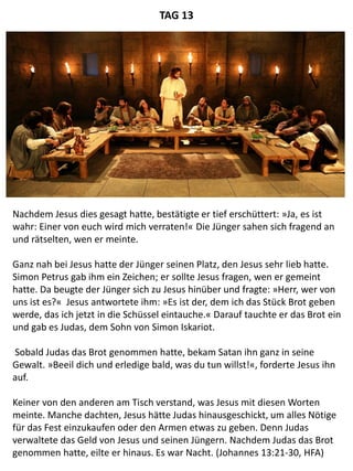 Nachdem Jesus dies gesagt hatte, bestätigte er tief erschüttert: »Ja, es ist
wahr: Einer von euch wird mich verraten!« Die Jünger sahen sich fragend an
und rätselten, wen er meinte.
Ganz nah bei Jesus hatte der Jünger seinen Platz, den Jesus sehr lieb hatte.
Simon Petrus gab ihm ein Zeichen; er sollte Jesus fragen, wen er gemeint
hatte. Da beugte der Jünger sich zu Jesus hinüber und fragte: »Herr, wer von
uns ist es?« Jesus antwortete ihm: »Es ist der, dem ich das Stück Brot geben
werde, das ich jetzt in die Schüssel eintauche.« Darauf tauchte er das Brot ein
und gab es Judas, dem Sohn von Simon Iskariot.
Sobald Judas das Brot genommen hatte, bekam Satan ihn ganz in seine
Gewalt. »Beeil dich und erledige bald, was du tun willst!«, forderte Jesus ihn
auf.
Keiner von den anderen am Tisch verstand, was Jesus mit diesen Worten
meinte. Manche dachten, Jesus hätte Judas hinausgeschickt, um alles Nötige
für das Fest einzukaufen oder den Armen etwas zu geben. Denn Judas
verwaltete das Geld von Jesus und seinen Jüngern. Nachdem Judas das Brot
genommen hatte, eilte er hinaus. Es war Nacht. (Johannes 13:21-30, HFA)
TAG 13
 