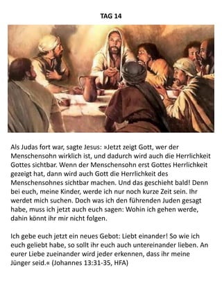 Als Judas fort war, sagte Jesus: »Jetzt zeigt Gott, wer der
Menschensohn wirklich ist, und dadurch wird auch die Herrlichkeit
Gottes sichtbar. Wenn der Menschensohn erst Gottes Herrlichkeit
gezeigt hat, dann wird auch Gott die Herrlichkeit des
Menschensohnes sichtbar machen. Und das geschieht bald! Denn
bei euch, meine Kinder, werde ich nur noch kurze Zeit sein. Ihr
werdet mich suchen. Doch was ich den führenden Juden gesagt
habe, muss ich jetzt auch euch sagen: Wohin ich gehen werde,
dahin könnt ihr mir nicht folgen.
Ich gebe euch jetzt ein neues Gebot: Liebt einander! So wie ich
euch geliebt habe, so sollt ihr euch auch untereinander lieben. An
eurer Liebe zueinander wird jeder erkennen, dass ihr meine
Jünger seid.« (Johannes 13:31-35, HFA)
TAG 14
 