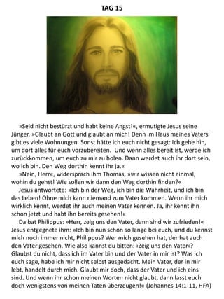 »Seid nicht bestürzt und habt keine Angst!«, ermutigte Jesus seine
Jünger. »Glaubt an Gott und glaubt an mich! Denn im Haus meines Vaters
gibt es viele Wohnungen. Sonst hätte ich euch nicht gesagt: Ich gehe hin,
um dort alles für euch vorzubereiten. Und wenn alles bereit ist, werde ich
zurückkommen, um euch zu mir zu holen. Dann werdet auch ihr dort sein,
wo ich bin. Den Weg dorthin kennt ihr ja.«
»Nein, Herr«, widersprach ihm Thomas, »wir wissen nicht einmal,
wohin du gehst! Wie sollen wir dann den Weg dorthin finden?«
Jesus antwortete: »Ich bin der Weg, ich bin die Wahrheit, und ich bin
das Leben! Ohne mich kann niemand zum Vater kommen. Wenn ihr mich
wirklich kennt, werdet ihr auch meinen Vater kennen. Ja, ihr kennt ihn
schon jetzt und habt ihn bereits gesehen!«
Da bat Philippus: »Herr, zeig uns den Vater, dann sind wir zufrieden!«
Jesus entgegnete ihm: »Ich bin nun schon so lange bei euch, und du kennst
mich noch immer nicht, Philippus? Wer mich gesehen hat, der hat auch
den Vater gesehen. Wie also kannst du bitten: ›Zeig uns den Vater‹?
Glaubst du nicht, dass ich im Vater bin und der Vater in mir ist? Was ich
euch sage, habe ich mir nicht selbst ausgedacht. Mein Vater, der in mir
lebt, handelt durch mich. Glaubt mir doch, dass der Vater und ich eins
sind. Und wenn ihr schon meinen Worten nicht glaubt, dann lasst euch
doch wenigstens von meinen Taten überzeugen!« (Johannes 14:1-11, HFA)
TAG 15
 