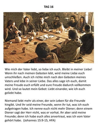 Wie mich der Vater liebt, so liebe ich euch. Bleibt in meiner Liebe!
Wenn ihr nach meinen Geboten lebt, wird meine Liebe euch
umschließen. Auch ich richte mich nach den Geboten meines
Vaters und lebe in seiner Liebe. Das alles sage ich euch, damit
meine Freude euch erfüllt und eure Freude dadurch vollkommen
wird. Und so lautet mein Gebot: Liebt einander, wie ich euch
geliebt habe.
Niemand liebt mehr als einer, der sein Leben für die Freunde
hingibt. Und ihr seid meine Freunde, wenn ihr tut, was ich euch
aufgetragen habe. Ich nenne euch nicht mehr Diener; denn einem
Diener sagt der Herr nicht, was er vorhat. Ihr aber seid meine
Freunde; denn ich habe euch alles anvertraut, was ich vom Vater
gehört habe. (Johannes 15:9-15, HFA)
TAG 16
 