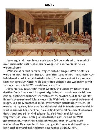Jesus sagte: »Ich werde nur noch kurze Zeit bei euch sein; dann seht ihr
mich nicht mehr. Bald nach meinem Weggehen aber werdet ihr mich
wiedersehen.«
»Was meint er bloß damit?«, fragten sich die Jünger. »Was heißt: ›Ich
werde nur noch kurze Zeit bei euch sein; dann seht ihr mich nicht mehr. Aber
bald darauf werdet ihr mich wiedersehen‹? Und was bedeutet es, wenn er
sagt: ›Ich gehe zum Vater‹?« Sie überlegten weiter: »Und was meint er mit
›nur noch kurze Zeit‹? Wir verstehen das nicht.«
Jesus merkte, dass sie ihn fragen wollten, und sagte: »Macht ihr euch
darüber Gedanken, dass ich angekündigt habe: ›Ich werde nur noch kurze
Zeit bei euch sein; dann seht ihr mich nicht mehr. Aber bald darauf werdet
ihr mich wiedersehen‹? Ich sage euch die Wahrheit: Ihr werdet weinen und
klagen, und die Menschen in dieser Welt werden sich darüber freuen. Ihr
werdet traurig sein, doch eure Traurigkeit soll sich in Freude verwandeln! Es
wird so sein wie bei einer Frau, die ein Kind bekommt: Sie macht Schweres
durch, doch sobald ihr Kind geboren ist, sind Angst und Schmerzen
vergessen. Sie ist nur noch glücklich darüber, dass ihr Kind zur Welt
gekommen ist. Auch ihr seid jetzt sehr traurig, aber ich werde euch
wiedersehen. Dann werdet ihr froh und glücklich sein, und diese Freude
kann euch niemand mehr nehmen.« (Johannes 16:16-22, HFA)
TAG 17
 