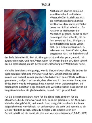 der Erde deine Herrlichkeit sichtbar gemacht und alles getan, was du mir
aufgetragen hast. Und nun, Vater, wenn ich wieder bei dir bin, dann schenk
mir die Herrlichkeit, die ich bereits vor Erschaffung der Welt bei dir hatte.
Ich habe den Menschen gezeigt, wer du bist, und zwar allen, die du aus der
Welt herausgerufen und mir anvertraut hast. Dir gehörten sie schon
immer, und du hast sie mir gegeben. Sie haben sich deine Worte zu Herzen
genommen, und jetzt wissen sie, dass alles, was ich bekommen habe, von
dir ist. Denn was du mir gesagt hast, habe ich ihnen weitergegeben. Sie
haben deine Botschaft angenommen und wirklich erkannt, dass ich von dir
hergekommen bin; sie glauben daran, dass du mich gesandt hast.
Für sie bitte ich dich jetzt: nicht für die ganze Welt, sondern für die
Menschen, die du mir anvertraut hast. Denn sie gehören zu dir. Alles, was
ich habe, das gehört dir, und was du hast, das gehört auch mir. An ihnen
zeigt sich meine Herrlichkeit. Ich verlasse jetzt die Welt und komme zu dir.
Sie aber bleiben zurück. Vater, du heiliger Gott, erhalte sie in der
Gemeinschaft mit dir, damit sie eins sind wie wir.« (Johannes 17:1-11, HFA)
TAG 18
Nach diesen Worten sah Jesus
zum Himmel auf und betete:
»Vater, die Zeit ist da! Lass jetzt
die Herrlichkeit deines Sohnes
sichtbar werden, damit der Sohn
deine Herrlichkeit offenbart. Du
hast ihm ja Macht über die
Menschen gegeben, damit er allen
das ewige Leben schenkt, die du
ihm anvertraut hast. Und genau
darin besteht das ewige Leben:
dich, den einen wahren Gott, zu
erkennen und Jesus Christus, den
du gesandt hast. Ich habe hier auf
 