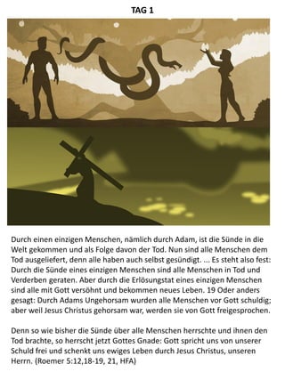 Durch einen einzigen Menschen, nämlich durch Adam, ist die Sünde in die
Welt gekommen und als Folge davon der Tod. Nun sind alle Menschen dem
Tod ausgeliefert, denn alle haben auch selbst gesündigt. ... Es steht also fest:
Durch die Sünde eines einzigen Menschen sind alle Menschen in Tod und
Verderben geraten. Aber durch die Erlösungstat eines einzigen Menschen
sind alle mit Gott versöhnt und bekommen neues Leben. 19 Oder anders
gesagt: Durch Adams Ungehorsam wurden alle Menschen vor Gott schuldig;
aber weil Jesus Christus gehorsam war, werden sie von Gott freigesprochen.
Denn so wie bisher die Sünde über alle Menschen herrschte und ihnen den
Tod brachte, so herrscht jetzt Gottes Gnade: Gott spricht uns von unserer
Schuld frei und schenkt uns ewiges Leben durch Jesus Christus, unseren
Herrn. (Roemer 5:12,18-19, 21, HFA)
TAG 1
 