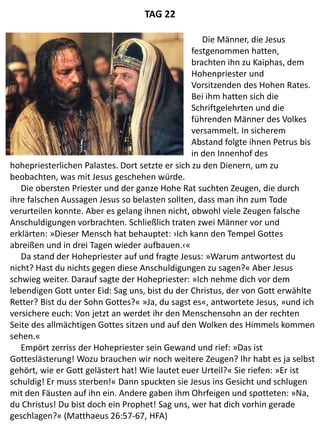 hohepriesterlichen Palastes. Dort setzte er sich zu den Dienern, um zu
beobachten, was mit Jesus geschehen würde.
Die obersten Priester und der ganze Hohe Rat suchten Zeugen, die durch
ihre falschen Aussagen Jesus so belasten sollten, dass man ihn zum Tode
verurteilen konnte. Aber es gelang ihnen nicht, obwohl viele Zeugen falsche
Anschuldigungen vorbrachten. Schließlich traten zwei Männer vor und
erklärten: »Dieser Mensch hat behauptet: ›Ich kann den Tempel Gottes
abreißen und in drei Tagen wieder aufbauen.‹«
Da stand der Hohepriester auf und fragte Jesus: »Warum antwortest du
nicht? Hast du nichts gegen diese Anschuldigungen zu sagen?« Aber Jesus
schwieg weiter. Darauf sagte der Hohepriester: »Ich nehme dich vor dem
lebendigen Gott unter Eid: Sag uns, bist du der Christus, der von Gott erwählte
Retter? Bist du der Sohn Gottes?« »Ja, du sagst es«, antwortete Jesus, »und ich
versichere euch: Von jetzt an werdet ihr den Menschensohn an der rechten
Seite des allmächtigen Gottes sitzen und auf den Wolken des Himmels kommen
sehen.«
Empört zerriss der Hohepriester sein Gewand und rief: »Das ist
Gotteslästerung! Wozu brauchen wir noch weitere Zeugen? Ihr habt es ja selbst
gehört, wie er Gott gelästert hat! Wie lautet euer Urteil?« Sie riefen: »Er ist
schuldig! Er muss sterben!« Dann spuckten sie Jesus ins Gesicht und schlugen
mit den Fäusten auf ihn ein. Andere gaben ihm Ohrfeigen und spotteten: »Na,
du Christus! Du bist doch ein Prophet! Sag uns, wer hat dich vorhin gerade
geschlagen?« (Matthaeus 26:57-67, HFA)
Die Männer, die Jesus
festgenommen hatten,
brachten ihn zu Kaiphas, dem
Hohenpriester und
Vorsitzenden des Hohen Rates.
Bei ihm hatten sich die
Schriftgelehrten und die
führenden Männer des Volkes
versammelt. In sicherem
Abstand folgte ihnen Petrus bis
in den Innenhof des
TAG 22
 