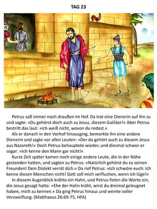 Petrus saß immer noch draußen im Hof. Da trat eine Dienerin auf ihn zu
und sagte: »Du gehörst doch auch zu Jesus, diesem Galiläer!« Aber Petrus
bestritt das laut: »Ich weiß nicht, wovon du redest.«
Als er danach in den Vorhof hinausging, bemerkte ihn eine andere
Dienerin und sagte vor allen Leuten: »Der da gehört auch zu diesem Jesus
aus Nazareth!« Doch Petrus behauptete wieder, und diesmal schwor er
sogar: »Ich kenne den Mann gar nicht!«
Kurze Zeit später kamen noch einige andere Leute, die in der Nähe
gestanden hatten, und sagten zu Petrus: »Natürlich gehörst du zu seinen
Freunden! Dein Dialekt verrät dich.« Da rief Petrus: »Ich schwöre euch: Ich
kenne diesen Menschen nicht! Gott soll mich verfluchen, wenn ich lüge!«
In diesem Augenblick krähte ein Hahn, und Petrus fielen die Worte ein,
die Jesus gesagt hatte: »Ehe der Hahn kräht, wirst du dreimal geleugnet
haben, mich zu kennen.« Da ging Petrus hinaus und weinte voller
Verzweiflung. (Matthaeus 26:69-75, HFA)
TAG 23
 